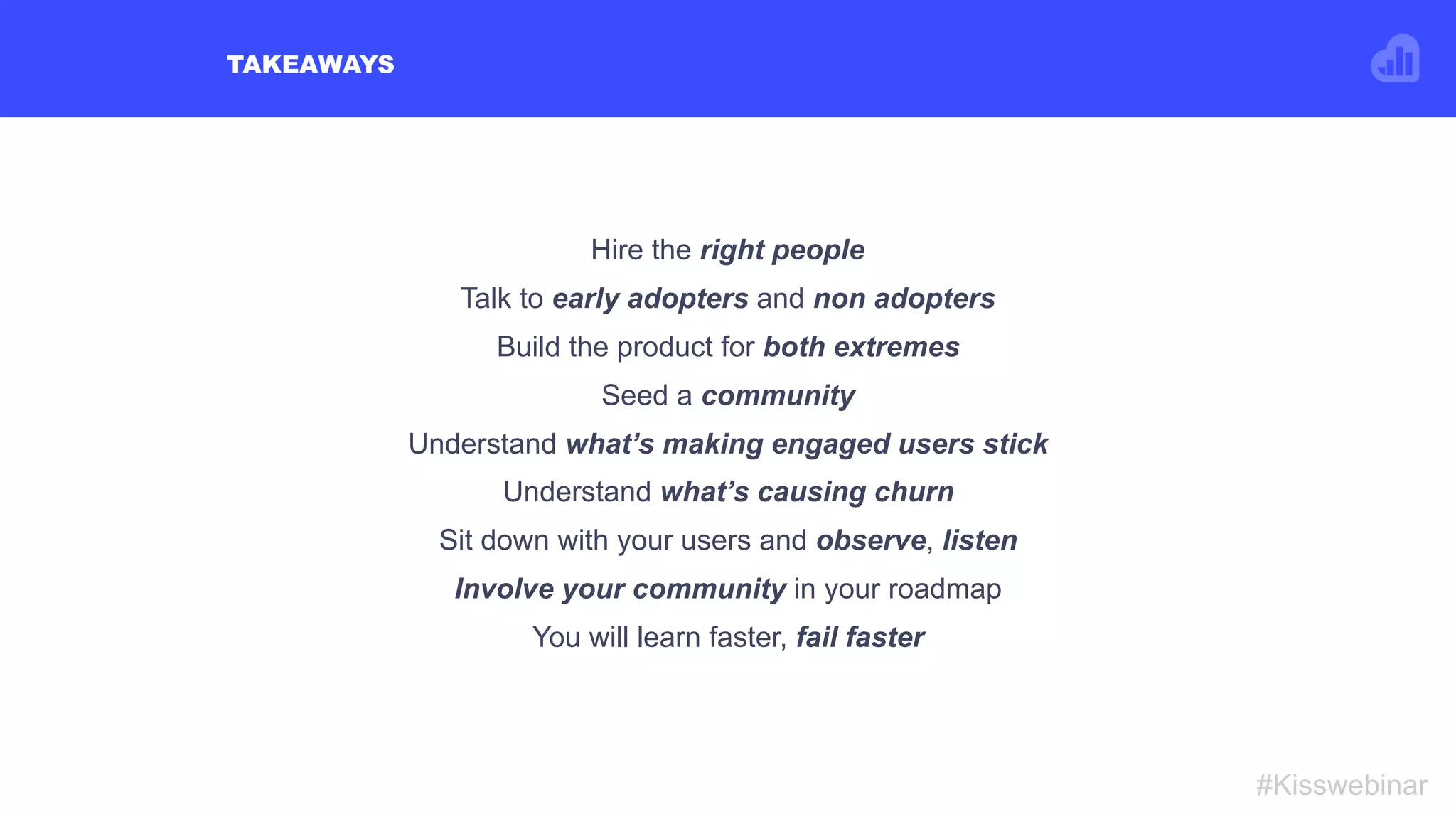 TAKEAWAYS
#Kisswebinar
Hire the right people
Talk to early adopters and non adopters
Build the product for both extremes
Seed a community
Understand what’s making engaged users stick
Understand what’s causing churn
Sit down with your users and observe, listen
Involve your community in your roadmap
You will learn faster, fail faster
 