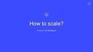 How to scale?
IT’S A LOT OF FEEDBACK!
 