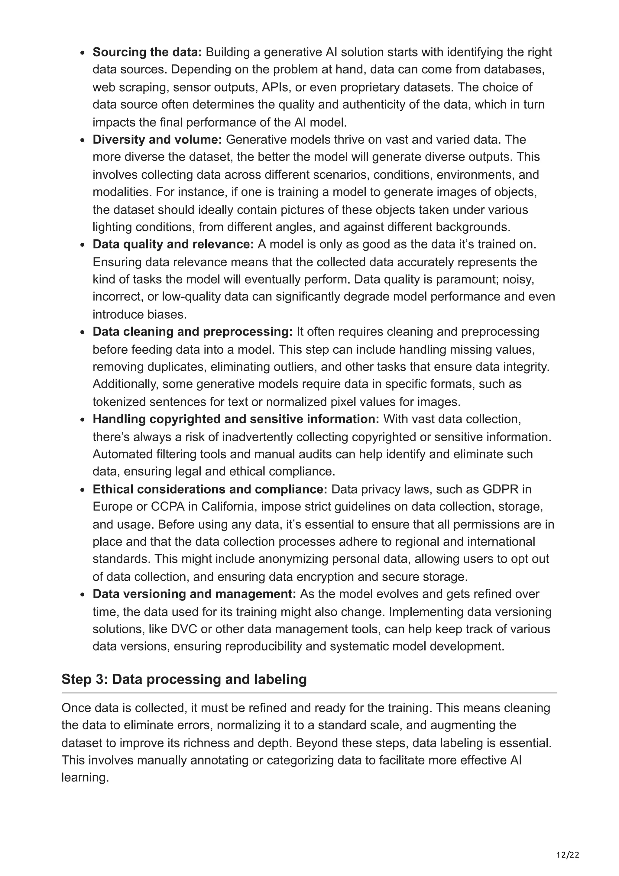 12/22
Sourcing the data: Building a generative AI solution starts with identifying the right
data sources. Depending on the problem at hand, data can come from databases,
web scraping, sensor outputs, APIs, or even proprietary datasets. The choice of
data source often determines the quality and authenticity of the data, which in turn
impacts the final performance of the AI model.
Diversity and volume: Generative models thrive on vast and varied data. The
more diverse the dataset, the better the model will generate diverse outputs. This
involves collecting data across different scenarios, conditions, environments, and
modalities. For instance, if one is training a model to generate images of objects,
the dataset should ideally contain pictures of these objects taken under various
lighting conditions, from different angles, and against different backgrounds.
Data quality and relevance: A model is only as good as the data it’s trained on.
Ensuring data relevance means that the collected data accurately represents the
kind of tasks the model will eventually perform. Data quality is paramount; noisy,
incorrect, or low-quality data can significantly degrade model performance and even
introduce biases.
Data cleaning and preprocessing: It often requires cleaning and preprocessing
before feeding data into a model. This step can include handling missing values,
removing duplicates, eliminating outliers, and other tasks that ensure data integrity.
Additionally, some generative models require data in specific formats, such as
tokenized sentences for text or normalized pixel values for images.
Handling copyrighted and sensitive information: With vast data collection,
there’s always a risk of inadvertently collecting copyrighted or sensitive information.
Automated filtering tools and manual audits can help identify and eliminate such
data, ensuring legal and ethical compliance.
Ethical considerations and compliance: Data privacy laws, such as GDPR in
Europe or CCPA in California, impose strict guidelines on data collection, storage,
and usage. Before using any data, it’s essential to ensure that all permissions are in
place and that the data collection processes adhere to regional and international
standards. This might include anonymizing personal data, allowing users to opt out
of data collection, and ensuring data encryption and secure storage.
Data versioning and management: As the model evolves and gets refined over
time, the data used for its training might also change. Implementing data versioning
solutions, like DVC or other data management tools, can help keep track of various
data versions, ensuring reproducibility and systematic model development.
Step 3: Data processing and labeling
Once data is collected, it must be refined and ready for the training. This means cleaning
the data to eliminate errors, normalizing it to a standard scale, and augmenting the
dataset to improve its richness and depth. Beyond these steps, data labeling is essential.
This involves manually annotating or categorizing data to facilitate more effective AI
learning.
 