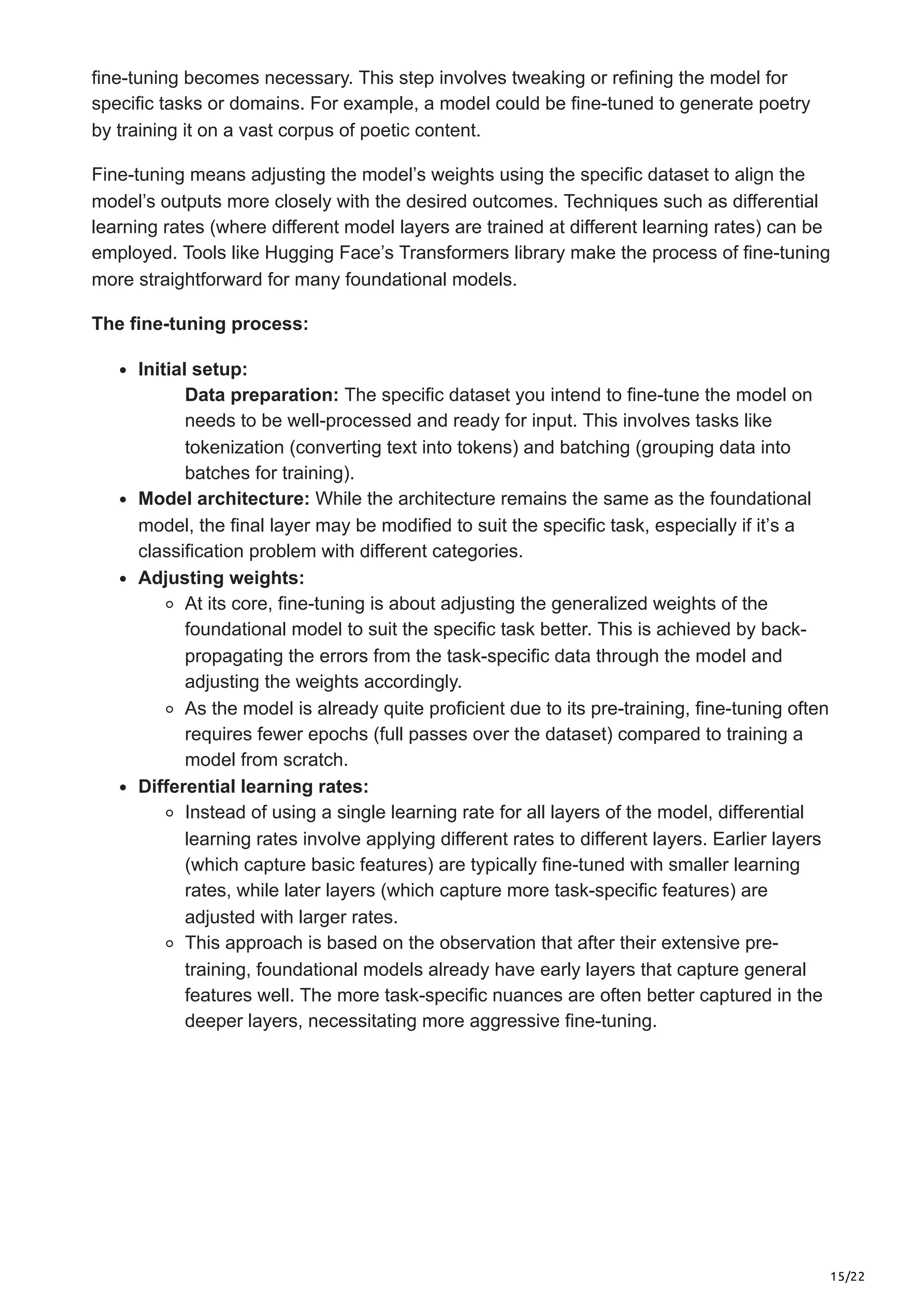 15/22
fine-tuning becomes necessary. This step involves tweaking or refining the model for
specific tasks or domains. For example, a model could be fine-tuned to generate poetry
by training it on a vast corpus of poetic content.
Fine-tuning means adjusting the model’s weights using the specific dataset to align the
model’s outputs more closely with the desired outcomes. Techniques such as differential
learning rates (where different model layers are trained at different learning rates) can be
employed. Tools like Hugging Face’s Transformers library make the process of fine-tuning
more straightforward for many foundational models.
The fine-tuning process:
Initial setup:
Data preparation: The specific dataset you intend to fine-tune the model on
needs to be well-processed and ready for input. This involves tasks like
tokenization (converting text into tokens) and batching (grouping data into
batches for training).
Model architecture: While the architecture remains the same as the foundational
model, the final layer may be modified to suit the specific task, especially if it’s a
classification problem with different categories.
Adjusting weights:
At its core, fine-tuning is about adjusting the generalized weights of the
foundational model to suit the specific task better. This is achieved by back-
propagating the errors from the task-specific data through the model and
adjusting the weights accordingly.
As the model is already quite proficient due to its pre-training, fine-tuning often
requires fewer epochs (full passes over the dataset) compared to training a
model from scratch.
Differential learning rates:
Instead of using a single learning rate for all layers of the model, differential
learning rates involve applying different rates to different layers. Earlier layers
(which capture basic features) are typically fine-tuned with smaller learning
rates, while later layers (which capture more task-specific features) are
adjusted with larger rates.
This approach is based on the observation that after their extensive pre-
training, foundational models already have early layers that capture general
features well. The more task-specific nuances are often better captured in the
deeper layers, necessitating more aggressive fine-tuning.
 