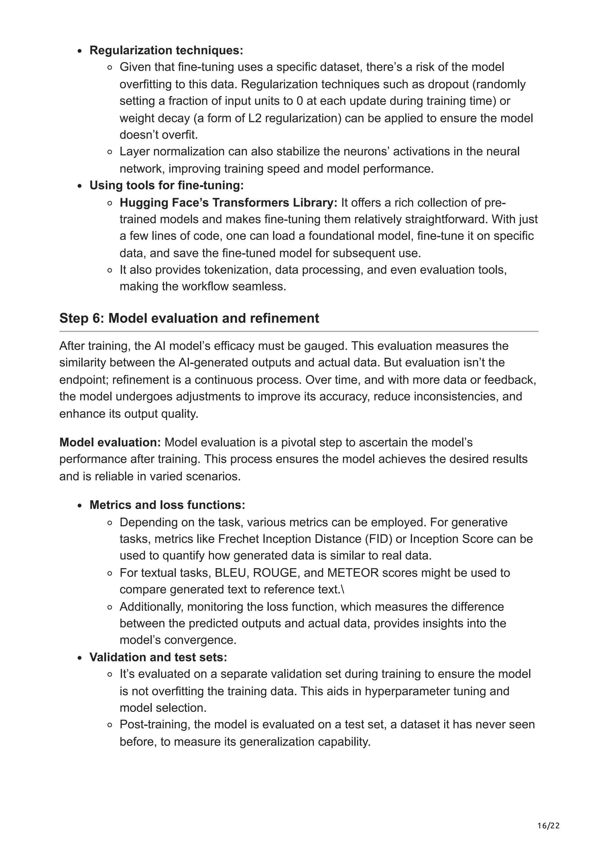 16/22
Regularization techniques:
Given that fine-tuning uses a specific dataset, there’s a risk of the model
overfitting to this data. Regularization techniques such as dropout (randomly
setting a fraction of input units to 0 at each update during training time) or
weight decay (a form of L2 regularization) can be applied to ensure the model
doesn’t overfit.
Layer normalization can also stabilize the neurons’ activations in the neural
network, improving training speed and model performance.
Using tools for fine-tuning:
Hugging Face’s Transformers Library: It offers a rich collection of pre-
trained models and makes fine-tuning them relatively straightforward. With just
a few lines of code, one can load a foundational model, fine-tune it on specific
data, and save the fine-tuned model for subsequent use.
It also provides tokenization, data processing, and even evaluation tools,
making the workflow seamless.
Step 6: Model evaluation and refinement
After training, the AI model’s efficacy must be gauged. This evaluation measures the
similarity between the AI-generated outputs and actual data. But evaluation isn’t the
endpoint; refinement is a continuous process. Over time, and with more data or feedback,
the model undergoes adjustments to improve its accuracy, reduce inconsistencies, and
enhance its output quality.
Model evaluation: Model evaluation is a pivotal step to ascertain the model’s
performance after training. This process ensures the model achieves the desired results
and is reliable in varied scenarios.
Metrics and loss functions:
Depending on the task, various metrics can be employed. For generative
tasks, metrics like Frechet Inception Distance (FID) or Inception Score can be
used to quantify how generated data is similar to real data.
For textual tasks, BLEU, ROUGE, and METEOR scores might be used to
compare generated text to reference text.
Additionally, monitoring the loss function, which measures the difference
between the predicted outputs and actual data, provides insights into the
model’s convergence.
Validation and test sets:
It’s evaluated on a separate validation set during training to ensure the model
is not overfitting the training data. This aids in hyperparameter tuning and
model selection.
Post-training, the model is evaluated on a test set, a dataset it has never seen
before, to measure its generalization capability.
 