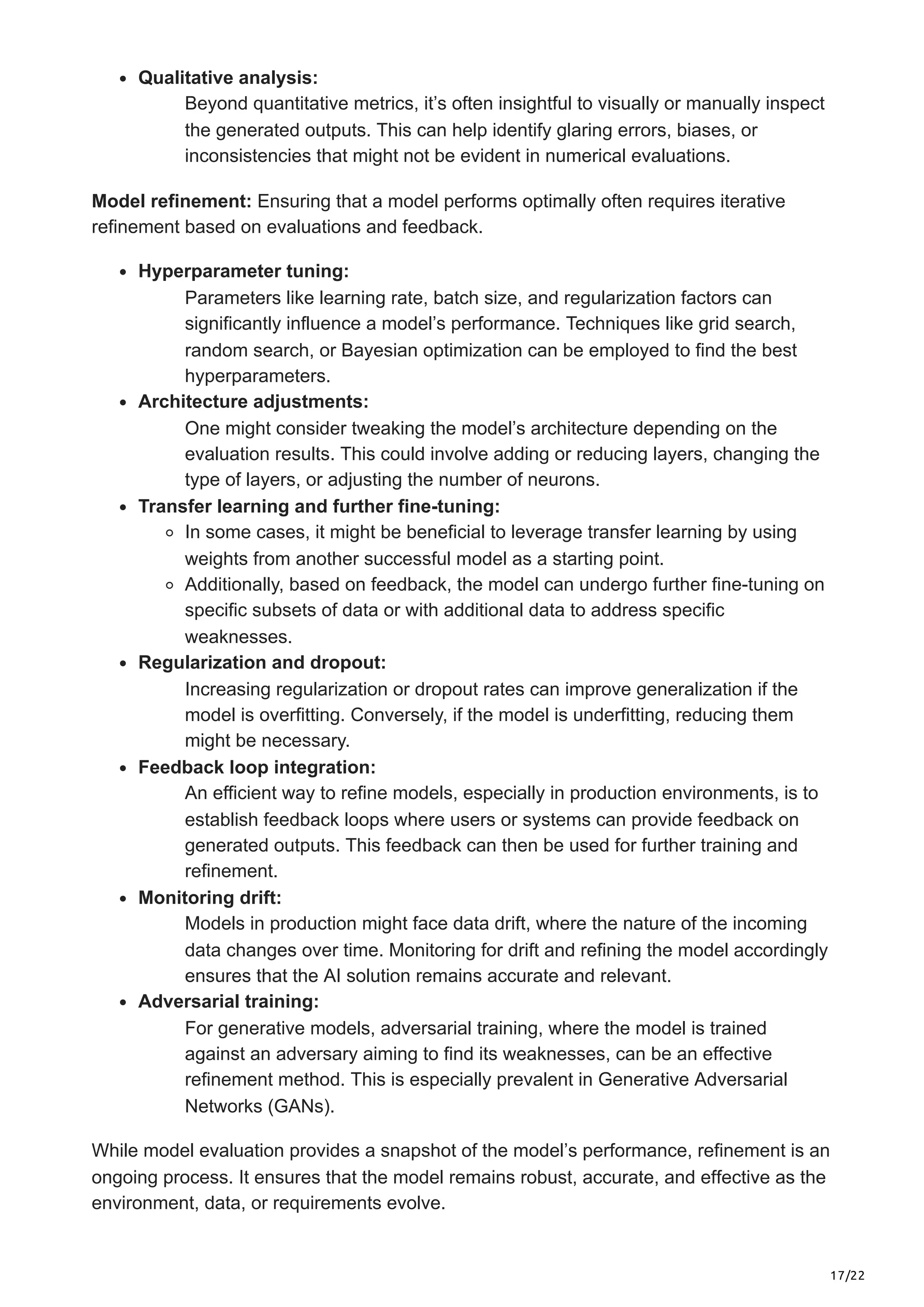17/22
Qualitative analysis:
Beyond quantitative metrics, it’s often insightful to visually or manually inspect
the generated outputs. This can help identify glaring errors, biases, or
inconsistencies that might not be evident in numerical evaluations.
Model refinement: Ensuring that a model performs optimally often requires iterative
refinement based on evaluations and feedback.
Hyperparameter tuning:
Parameters like learning rate, batch size, and regularization factors can
significantly influence a model’s performance. Techniques like grid search,
random search, or Bayesian optimization can be employed to find the best
hyperparameters.
Architecture adjustments:
One might consider tweaking the model’s architecture depending on the
evaluation results. This could involve adding or reducing layers, changing the
type of layers, or adjusting the number of neurons.
Transfer learning and further fine-tuning:
In some cases, it might be beneficial to leverage transfer learning by using
weights from another successful model as a starting point.
Additionally, based on feedback, the model can undergo further fine-tuning on
specific subsets of data or with additional data to address specific
weaknesses.
Regularization and dropout:
Increasing regularization or dropout rates can improve generalization if the
model is overfitting. Conversely, if the model is underfitting, reducing them
might be necessary.
Feedback loop integration:
An efficient way to refine models, especially in production environments, is to
establish feedback loops where users or systems can provide feedback on
generated outputs. This feedback can then be used for further training and
refinement.
Monitoring drift:
Models in production might face data drift, where the nature of the incoming
data changes over time. Monitoring for drift and refining the model accordingly
ensures that the AI solution remains accurate and relevant.
Adversarial training:
For generative models, adversarial training, where the model is trained
against an adversary aiming to find its weaknesses, can be an effective
refinement method. This is especially prevalent in Generative Adversarial
Networks (GANs).
While model evaluation provides a snapshot of the model’s performance, refinement is an
ongoing process. It ensures that the model remains robust, accurate, and effective as the
environment, data, or requirements evolve.
 