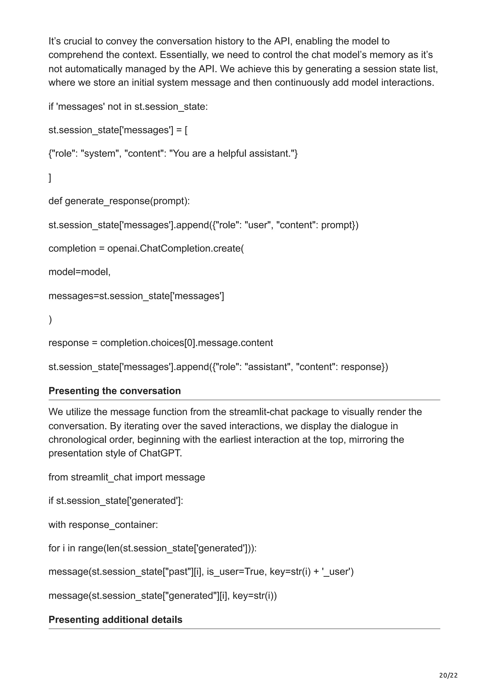 20/22
It’s crucial to convey the conversation history to the API, enabling the model to
comprehend the context. Essentially, we need to control the chat model’s memory as it’s
not automatically managed by the API. We achieve this by generating a session state list,
where we store an initial system message and then continuously add model interactions.
if 'messages' not in st.session_state:
st.session_state['messages'] = [
{"role": "system", "content": "You are a helpful assistant."}
]
def generate_response(prompt):
st.session_state['messages'].append({"role": "user", "content": prompt})
completion = openai.ChatCompletion.create(
model=model,
messages=st.session_state['messages']
)
response = completion.choices[0].message.content
st.session_state['messages'].append({"role": "assistant", "content": response})
Presenting the conversation
We utilize the message function from the streamlit-chat package to visually render the
conversation. By iterating over the saved interactions, we display the dialogue in
chronological order, beginning with the earliest interaction at the top, mirroring the
presentation style of ChatGPT.
from streamlit_chat import message
if st.session_state['generated']:
with response_container:
for i in range(len(st.session_state['generated'])):
message(st.session_state["past"][i], is_user=True, key=str(i) + '_user')
message(st.session_state["generated"][i], key=str(i))
Presenting additional details
 