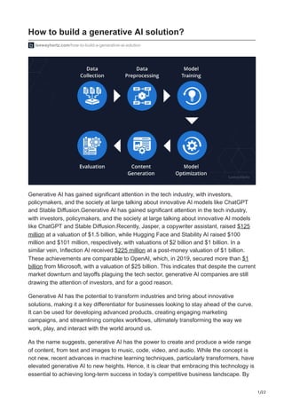 1/22
How to build a generative AI solution?
leewayhertz.com/how-to-build-a-generative-ai-solution
Generative AI has gained significant attention in the tech industry, with investors,
policymakers, and the society at large talking about innovative AI models like ChatGPT
and Stable Diffusion.Generative AI has gained significant attention in the tech industry,
with investors, policymakers, and the society at large talking about innovative AI models
like ChatGPT and Stable Diffusion.Recently, Jasper, a copywriter assistant, raised $125
million at a valuation of $1.5 billion, while Hugging Face and Stability AI raised $100
million and $101 million, respectively, with valuations of $2 billion and $1 billion. In a
similar vein, Inflection AI received $225 million at a post-money valuation of $1 billion.
These achievements are comparable to OpenAI, which, in 2019, secured more than $1
billion from Microsoft, with a valuation of $25 billion. This indicates that despite the current
market downturn and layoffs plaguing the tech sector, generative AI companies are still
drawing the attention of investors, and for a good reason.
Generative AI has the potential to transform industries and bring about innovative
solutions, making it a key differentiator for businesses looking to stay ahead of the curve.
It can be used for developing advanced products, creating engaging marketing
campaigns, and streamlining complex workflows, ultimately transforming the way we
work, play, and interact with the world around us.
As the name suggests, generative AI has the power to create and produce a wide range
of content, from text and images to music, code, video, and audio. While the concept is
not new, recent advances in machine learning techniques, particularly transformers, have
elevated generative AI to new heights. Hence, it is clear that embracing this technology is
essential to achieving long-term success in today’s competitive business landscape. By
 