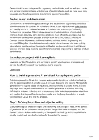 10/22
Generative AI is also being used for day-to-day medical tasks, such as wellness checks
and general practitioner tasks, with the help of additional data, such as vocal tone, body
language, and facial expressions, to determine a patient’s condition.
Product design and development
Generative AI is transforming product design and development by providing innovative
solutions that are too complex for humans to create. It can help automate data analysis
and identify trends in customer behavior and preferences to inform product design.
Furthermore, generative AI technology allows for virtual simulations of products to
improve design accuracy, solve complex problems more efficiently, and speed up the
research and development process. Startups such as Uizard, Ideeza, and Neural
Concept provide AI-powered platforms that help optimize product engineering and
improve R&D cycles. Uizard allows teams to create interactive user interfaces quickly,
Ideeza helps identify optimal therapeutic antibodies for drug development, and Neural
Concept provides deep-learning algorithms for enhanced engineering to optimize product
performance.
Launch your project with LeewayHertz
Leverage our GenAI solutions and services to simplify your business processes and
elevate the effectiveness of your customer-facing systems.
Learn More
How to build a generative AI solution? A step-by-step guide
Building a generative AI solution requires a deep understanding of both the technology
and the specific problem it aims to solve. It involves designing and training AI models to
generate novel outputs based on input data, often optimizing a specific metric. Several
key steps must be performed to build a successful generative AI solution, including
defining the problem, collecting and preprocessing data, selecting appropriate algorithms
and models, training and fine-tuning the models, and deploying the solution in a real-
world context. Let us dive into the process.
Step 1: Defining the problem and objective setting
Every technological endeavor begins with identifying a challenge or need. In the context
of generative AI, it’s paramount to comprehend the problem to be addressed and the
desired outputs. A deep understanding of the specific technology and its capabilities is
equally crucial, as it sets the foundation for the rest of the journey.
 