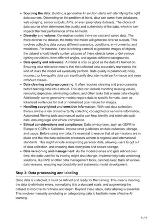 12/22
Sourcing the data: Building a generative AI solution starts with identifying the right
data sources. Depending on the problem at hand, data can come from databases,
web scraping, sensor outputs, APIs, or even proprietary datasets. The choice of
data source often determines the quality and authenticity of the data, which in turn
impacts the final performance of the AI model.
Diversity and volume: Generative models thrive on vast and varied data. The
more diverse the dataset, the better the model will generate diverse outputs. This
involves collecting data across different scenarios, conditions, environments, and
modalities. For instance, if one is training a model to generate images of objects,
the dataset should ideally contain pictures of these objects taken under various
lighting conditions, from different angles, and against different backgrounds.
Data quality and relevance: A model is only as good as the data it’s trained on.
Ensuring data relevance means that the collected data accurately represents the
kind of tasks the model will eventually perform. Data quality is paramount; noisy,
incorrect, or low-quality data can significantly degrade model performance and even
introduce biases.
Data cleaning and preprocessing: It often requires cleaning and preprocessing
before feeding data into a model. This step can include handling missing values,
removing duplicates, eliminating outliers, and other tasks that ensure data integrity.
Additionally, some generative models require data in specific formats, such as
tokenized sentences for text or normalized pixel values for images.
Handling copyrighted and sensitive information: With vast data collection,
there’s always a risk of inadvertently collecting copyrighted or sensitive information.
Automated filtering tools and manual audits can help identify and eliminate such
data, ensuring legal and ethical compliance.
Ethical considerations and compliance: Data privacy laws, such as GDPR in
Europe or CCPA in California, impose strict guidelines on data collection, storage,
and usage. Before using any data, it’s essential to ensure that all permissions are in
place and that the data collection processes adhere to regional and international
standards. This might include anonymizing personal data, allowing users to opt out
of data collection, and ensuring data encryption and secure storage.
Data versioning and management: As the model evolves and gets refined over
time, the data used for its training might also change. Implementing data versioning
solutions, like DVC or other data management tools, can help keep track of various
data versions, ensuring reproducibility and systematic model development.
Step 3: Data processing and labeling
Once data is collected, it must be refined and ready for the training. This means cleaning
the data to eliminate errors, normalizing it to a standard scale, and augmenting the
dataset to improve its richness and depth. Beyond these steps, data labeling is essential.
This involves manually annotating or categorizing data to facilitate more effective AI
learning.
 