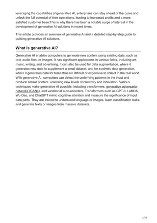 2/22
leveraging the capabilities of generative AI, enterprises can stay ahead of the curve and
unlock the full potential of their operations, leading to increased profits and a more
satisfied customer base.This is why there has been a notable surge of interest in the
development of generative AI solutions in recent times.
This article provides an overview of generative AI and a detailed step-by-step guide to
building generative AI solutions.
What is generative AI?
Generative AI enables computers to generate new content using existing data, such as
text, audio files, or images. It has significant applications in various fields, including art,
music, writing, and advertising. It can also be used for data augmentation, where it
generates new data to supplement a small dataset, and for synthetic data generation,
where it generates data for tasks that are difficult or expensive to collect in the real world.
With generative AI, computers can detect the underlying patterns in the input and
produce similar content, unlocking new levels of creativity and innovation. Various
techniques make generative AI possible, including transformers, generative adversarial
networks (GANs), and variational auto-encoders. Transformers such as GPT-3, LaMDA,
Wu-Dao, and ChatGPT mimic cognitive attention and measure the significance of input
data parts. They are trained to understand language or images, learn classification tasks,
and generate texts or images from massive datasets.
 