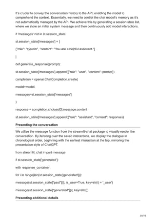 20/22
It’s crucial to convey the conversation history to the API, enabling the model to
comprehend the context. Essentially, we need to control the chat model’s memory as it’s
not automatically managed by the API. We achieve this by generating a session state list,
where we store an initial system message and then continuously add model interactions.
if 'messages' not in st.session_state:
st.session_state['messages'] = [
{"role": "system", "content": "You are a helpful assistant."}
]
def generate_response(prompt):
st.session_state['messages'].append({"role": "user", "content": prompt})
completion = openai.ChatCompletion.create(
model=model,
messages=st.session_state['messages']
)
response = completion.choices[0].message.content
st.session_state['messages'].append({"role": "assistant", "content": response})
Presenting the conversation
We utilize the message function from the streamlit-chat package to visually render the
conversation. By iterating over the saved interactions, we display the dialogue in
chronological order, beginning with the earliest interaction at the top, mirroring the
presentation style of ChatGPT.
from streamlit_chat import message
if st.session_state['generated']:
with response_container:
for i in range(len(st.session_state['generated'])):
message(st.session_state["past"][i], is_user=True, key=str(i) + '_user')
message(st.session_state["generated"][i], key=str(i))
Presenting additional details
 
