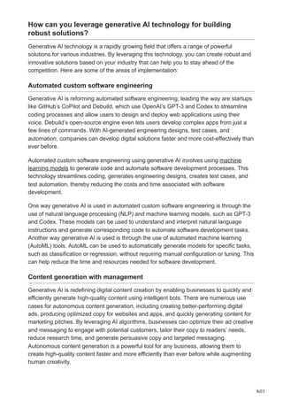 8/22
How can you leverage generative AI technology for building
robust solutions?
Generative AI technology is a rapidly growing field that offers a range of powerful
solutions for various industries. By leveraging this technology, you can create robust and
innovative solutions based on your industry that can help you to stay ahead of the
competition. Here are some of the areas of implementation:
Automated custom software engineering
Generative AI is reforming automated software engineering; leading the way are startups
like GitHub’s CoPilot and Debuild, which use OpenAI’s GPT-3 and Codex to streamline
coding processes and allow users to design and deploy web applications using their
voice. Debuild’s open-source engine even lets users develop complex apps from just a
few lines of commands. With AI-generated engineering designs, test cases, and
automation, companies can develop digital solutions faster and more cost-effectively than
ever before.
Automated custom software engineering using generative AI involves using machine
learning models to generate code and automate software development processes. This
technology streamlines coding, generates engineering designs, creates test cases, and
test automation, thereby reducing the costs and time associated with software
development.
One way generative AI is used in automated custom software engineering is through the
use of natural language processing (NLP) and machine learning models, such as GPT-3
and Codex. These models can be used to understand and interpret natural language
instructions and generate corresponding code to automate software development tasks.
Another way generative AI is used is through the use of automated machine learning
(AutoML) tools. AutoML can be used to automatically generate models for specific tasks,
such as classification or regression, without requiring manual configuration or tuning. This
can help reduce the time and resources needed for software development.
Content generation with management
Generative AI is redefining digital content creation by enabling businesses to quickly and
efficiently generate high-quality content using intelligent bots. There are numerous use
cases for autonomous content generation, including creating better-performing digital
ads, producing optimized copy for websites and apps, and quickly generating content for
marketing pitches. By leveraging AI algorithms, businesses can optimize their ad creative
and messaging to engage with potential customers, tailor their copy to readers’ needs,
reduce research time, and generate persuasive copy and targeted messaging.
Autonomous content generation is a powerful tool for any business, allowing them to
create high-quality content faster and more efficiently than ever before while augmenting
human creativity.
 