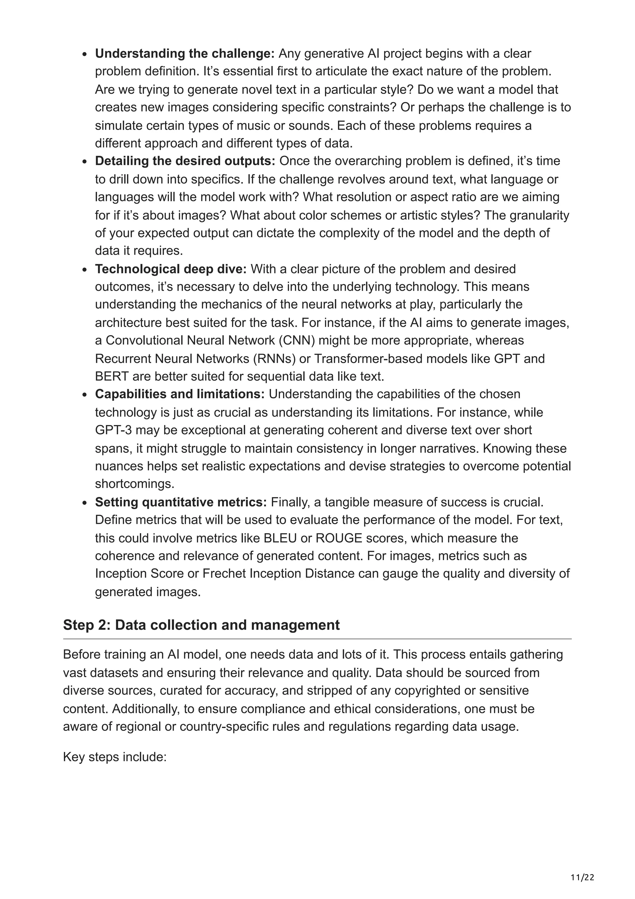 11/22 Understanding the challenge: Any generative AI project begins with a clear problem definition. It’s essential first to articulate the exact nature of the problem. Are we trying to generate novel text in a particular style? Do we want a model that creates new images considering specific constraints? Or perhaps the challenge is to simulate certain types of music or sounds. Each of these problems requires a different approach and different types of data. Detailing the desired outputs: Once the overarching problem is defined, it’s time to drill down into specifics. If the challenge revolves around text, what language or languages will the model work with? What resolution or aspect ratio are we aiming for if it’s about images? What about color schemes or artistic styles? The granularity of your expected output can dictate the complexity of the model and the depth of data it requires. Technological deep dive: With a clear picture of the problem and desired outcomes, it’s necessary to delve into the underlying technology. This means understanding the mechanics of the neural networks at play, particularly the architecture best suited for the task. For instance, if the AI aims to generate images, a Convolutional Neural Network (CNN) might be more appropriate, whereas Recurrent Neural Networks (RNNs) or Transformer-based models like GPT and BERT are better suited for sequential data like text. Capabilities and limitations: Understanding the capabilities of the chosen technology is just as crucial as understanding its limitations. For instance, while GPT-3 may be exceptional at generating coherent and diverse text over short spans, it might struggle to maintain consistency in longer narratives. Knowing these nuances helps set realistic expectations and devise strategies to overcome potential shortcomings. Setting quantitative metrics: Finally, a tangible measure of success is crucial. Define metrics that will be used to evaluate the performance of the model. For text, this could involve metrics like BLEU or ROUGE scores, which measure the coherence and relevance of generated content. For images, metrics such as Inception Score or Frechet Inception Distance can gauge the quality and diversity of generated images. Step 2: Data collection and management Before training an AI model, one needs data and lots of it. This process entails gathering vast datasets and ensuring their relevance and quality. Data should be sourced from diverse sources, curated for accuracy, and stripped of any copyrighted or sensitive content. Additionally, to ensure compliance and ethical considerations, one must be aware of regional or country-specific rules and regulations regarding data usage. Key steps include: 