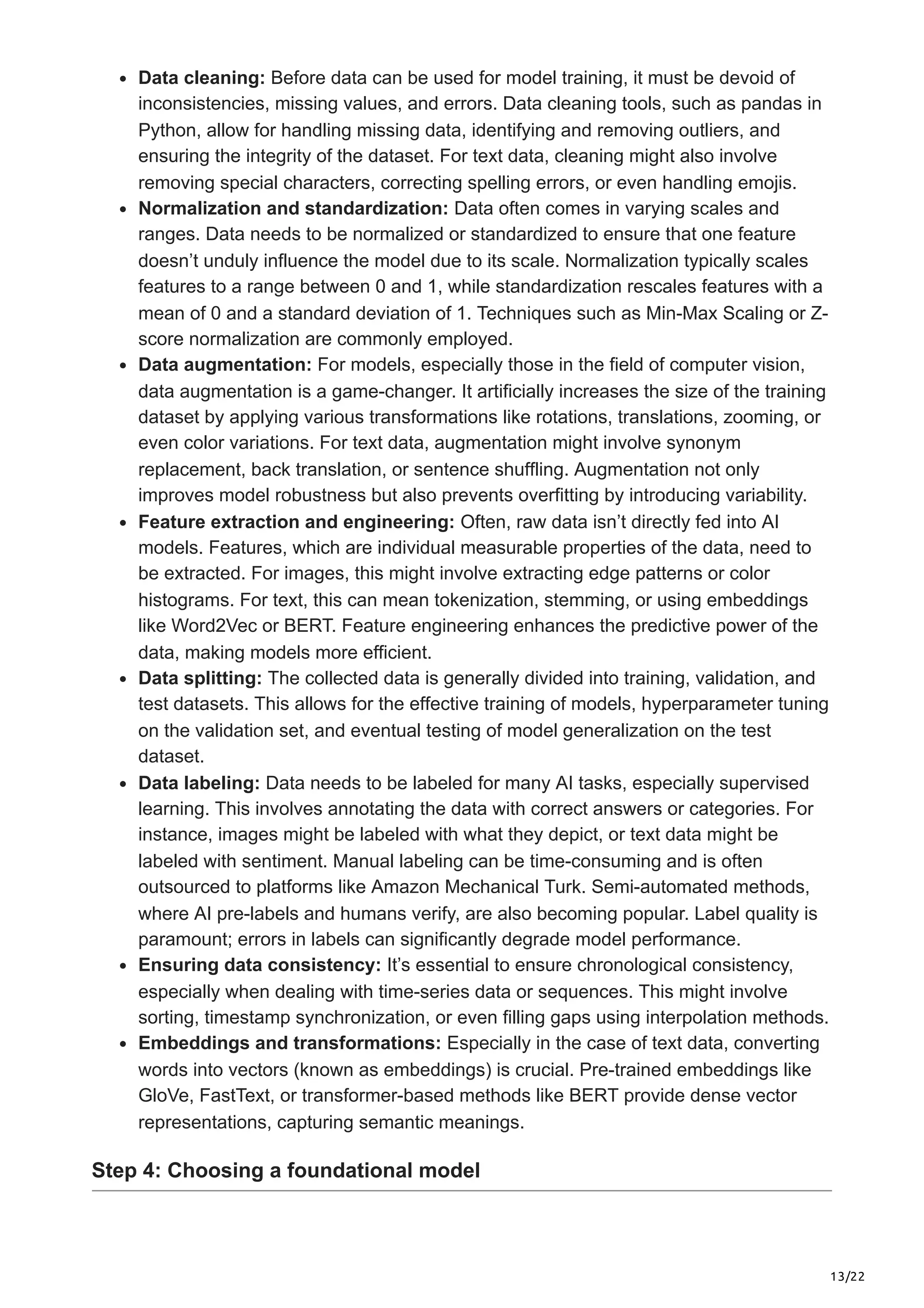 13/22 Data cleaning: Before data can be used for model training, it must be devoid of inconsistencies, missing values, and errors. Data cleaning tools, such as pandas in Python, allow for handling missing data, identifying and removing outliers, and ensuring the integrity of the dataset. For text data, cleaning might also involve removing special characters, correcting spelling errors, or even handling emojis. Normalization and standardization: Data often comes in varying scales and ranges. Data needs to be normalized or standardized to ensure that one feature doesn’t unduly influence the model due to its scale. Normalization typically scales features to a range between 0 and 1, while standardization rescales features with a mean of 0 and a standard deviation of 1. Techniques such as Min-Max Scaling or Z- score normalization are commonly employed. Data augmentation: For models, especially those in the field of computer vision, data augmentation is a game-changer. It artificially increases the size of the training dataset by applying various transformations like rotations, translations, zooming, or even color variations. For text data, augmentation might involve synonym replacement, back translation, or sentence shuffling. Augmentation not only improves model robustness but also prevents overfitting by introducing variability. Feature extraction and engineering: Often, raw data isn’t directly fed into AI models. Features, which are individual measurable properties of the data, need to be extracted. For images, this might involve extracting edge patterns or color histograms. For text, this can mean tokenization, stemming, or using embeddings like Word2Vec or BERT. Feature engineering enhances the predictive power of the data, making models more efficient. Data splitting: The collected data is generally divided into training, validation, and test datasets. This allows for the effective training of models, hyperparameter tuning on the validation set, and eventual testing of model generalization on the test dataset. Data labeling: Data needs to be labeled for many AI tasks, especially supervised learning. This involves annotating the data with correct answers or categories. For instance, images might be labeled with what they depict, or text data might be labeled with sentiment. Manual labeling can be time-consuming and is often outsourced to platforms like Amazon Mechanical Turk. Semi-automated methods, where AI pre-labels and humans verify, are also becoming popular. Label quality is paramount; errors in labels can significantly degrade model performance. Ensuring data consistency: It’s essential to ensure chronological consistency, especially when dealing with time-series data or sequences. This might involve sorting, timestamp synchronization, or even filling gaps using interpolation methods. Embeddings and transformations: Especially in the case of text data, converting words into vectors (known as embeddings) is crucial. Pre-trained embeddings like GloVe, FastText, or transformer-based methods like BERT provide dense vector representations, capturing semantic meanings. Step 4: Choosing a foundational model 