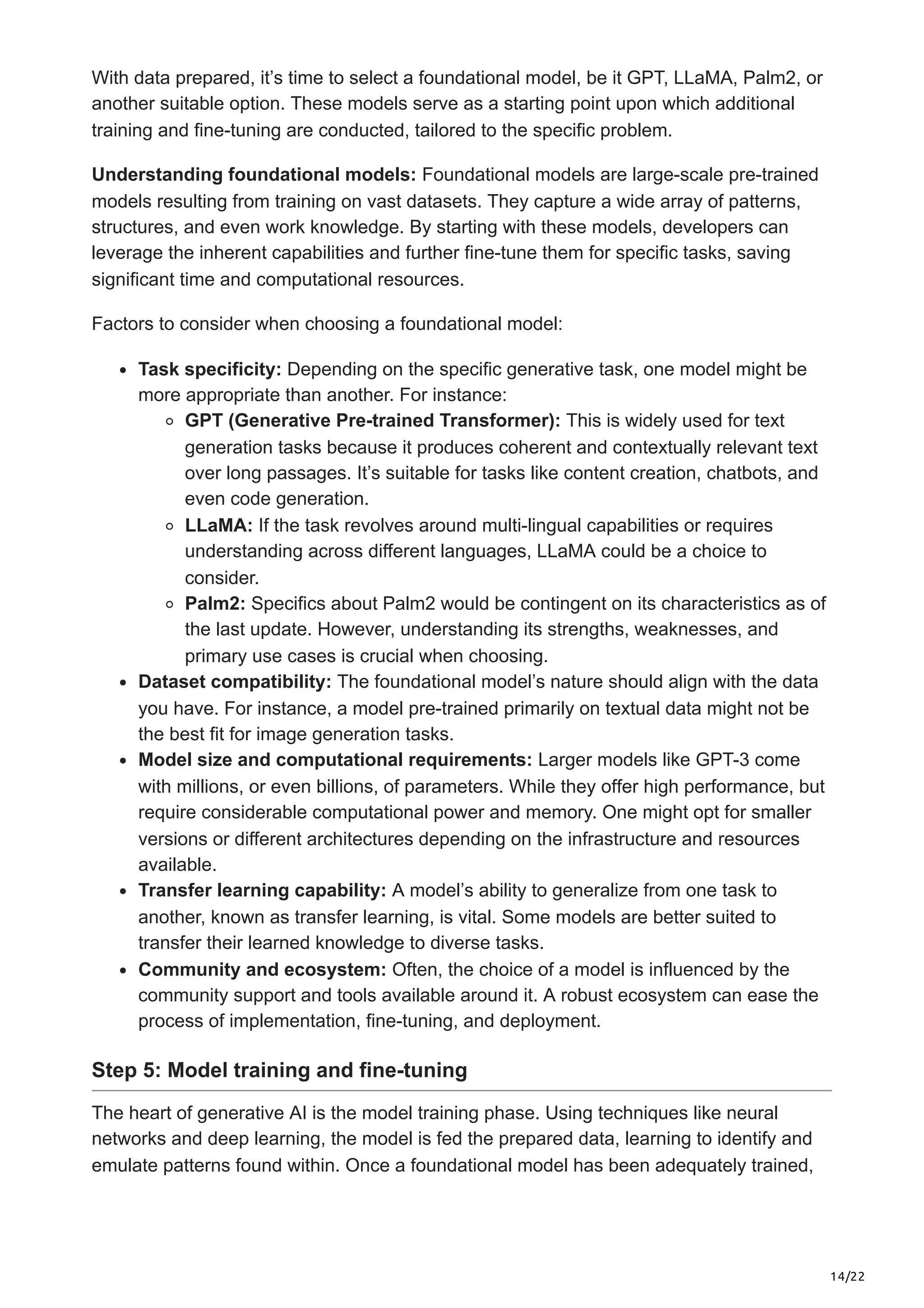 14/22 With data prepared, it’s time to select a foundational model, be it GPT, LLaMA, Palm2, or another suitable option. These models serve as a starting point upon which additional training and fine-tuning are conducted, tailored to the specific problem. Understanding foundational models: Foundational models are large-scale pre-trained models resulting from training on vast datasets. They capture a wide array of patterns, structures, and even work knowledge. By starting with these models, developers can leverage the inherent capabilities and further fine-tune them for specific tasks, saving significant time and computational resources. Factors to consider when choosing a foundational model: Task specificity: Depending on the specific generative task, one model might be more appropriate than another. For instance: GPT (Generative Pre-trained Transformer): This is widely used for text generation tasks because it produces coherent and contextually relevant text over long passages. It’s suitable for tasks like content creation, chatbots, and even code generation. LLaMA: If the task revolves around multi-lingual capabilities or requires understanding across different languages, LLaMA could be a choice to consider. Palm2: Specifics about Palm2 would be contingent on its characteristics as of the last update. However, understanding its strengths, weaknesses, and primary use cases is crucial when choosing. Dataset compatibility: The foundational model’s nature should align with the data you have. For instance, a model pre-trained primarily on textual data might not be the best fit for image generation tasks. Model size and computational requirements: Larger models like GPT-3 come with millions, or even billions, of parameters. While they offer high performance, but require considerable computational power and memory. One might opt for smaller versions or different architectures depending on the infrastructure and resources available. Transfer learning capability: A model’s ability to generalize from one task to another, known as transfer learning, is vital. Some models are better suited to transfer their learned knowledge to diverse tasks. Community and ecosystem: Often, the choice of a model is influenced by the community support and tools available around it. A robust ecosystem can ease the process of implementation, fine-tuning, and deployment. Step 5: Model training and fine-tuning The heart of generative AI is the model training phase. Using techniques like neural networks and deep learning, the model is fed the prepared data, learning to identify and emulate patterns found within. Once a foundational model has been adequately trained, 