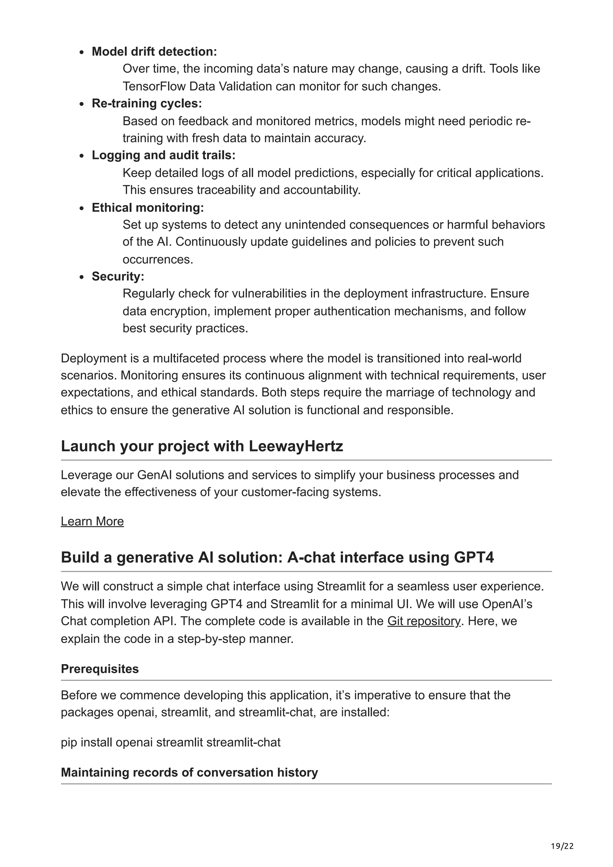 19/22 Model drift detection: Over time, the incoming data’s nature may change, causing a drift. Tools like TensorFlow Data Validation can monitor for such changes. Re-training cycles: Based on feedback and monitored metrics, models might need periodic re- training with fresh data to maintain accuracy. Logging and audit trails: Keep detailed logs of all model predictions, especially for critical applications. This ensures traceability and accountability. Ethical monitoring: Set up systems to detect any unintended consequences or harmful behaviors of the AI. Continuously update guidelines and policies to prevent such occurrences. Security: Regularly check for vulnerabilities in the deployment infrastructure. Ensure data encryption, implement proper authentication mechanisms, and follow best security practices. Deployment is a multifaceted process where the model is transitioned into real-world scenarios. Monitoring ensures its continuous alignment with technical requirements, user expectations, and ethical standards. Both steps require the marriage of technology and ethics to ensure the generative AI solution is functional and responsible. Launch your project with LeewayHertz Leverage our GenAI solutions and services to simplify your business processes and elevate the effectiveness of your customer-facing systems. Learn More Build a generative AI solution: A-chat interface using GPT4 We will construct a simple chat interface using Streamlit for a seamless user experience. This will involve leveraging GPT4 and Streamlit for a minimal UI. We will use OpenAI’s Chat completion API. The complete code is available in the Git repository. Here, we explain the code in a step-by-step manner. Prerequisites Before we commence developing this application, it’s imperative to ensure that the packages openai, streamlit, and streamlit-chat, are installed: pip install openai streamlit streamlit-chat Maintaining records of conversation history 