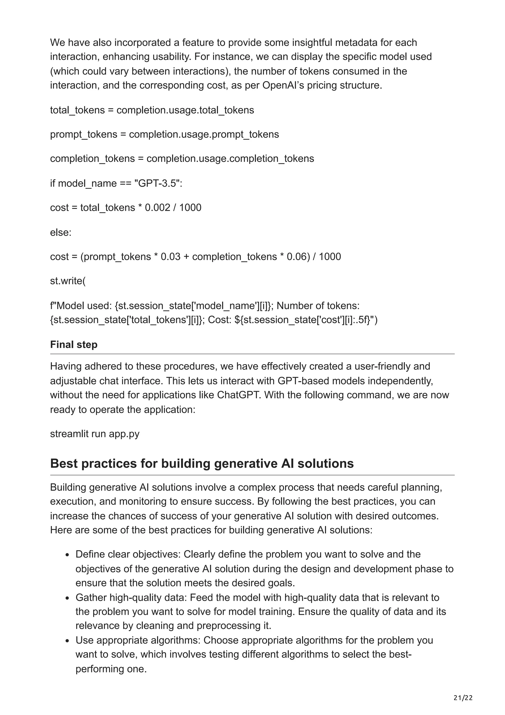 21/22 We have also incorporated a feature to provide some insightful metadata for each interaction, enhancing usability. For instance, we can display the specific model used (which could vary between interactions), the number of tokens consumed in the interaction, and the corresponding cost, as per OpenAI’s pricing structure. total_tokens = completion.usage.total_tokens prompt_tokens = completion.usage.prompt_tokens completion_tokens = completion.usage.completion_tokens if model_name == "GPT-3.5": cost = total_tokens * 0.002 / 1000 else: cost = (prompt_tokens * 0.03 + completion_tokens * 0.06) / 1000 st.write( f"Model used: {st.session_state['model_name'][i]}; Number of tokens: {st.session_state['total_tokens'][i]}; Cost: ${st.session_state['cost'][i]:.5f}") Final step Having adhered to these procedures, we have effectively created a user-friendly and adjustable chat interface. This lets us interact with GPT-based models independently, without the need for applications like ChatGPT. With the following command, we are now ready to operate the application: streamlit run app.py Best practices for building generative AI solutions Building generative AI solutions involve a complex process that needs careful planning, execution, and monitoring to ensure success. By following the best practices, you can increase the chances of success of your generative AI solution with desired outcomes. Here are some of the best practices for building generative AI solutions: Define clear objectives: Clearly define the problem you want to solve and the objectives of the generative AI solution during the design and development phase to ensure that the solution meets the desired goals. Gather high-quality data: Feed the model with high-quality data that is relevant to the problem you want to solve for model training. Ensure the quality of data and its relevance by cleaning and preprocessing it. Use appropriate algorithms: Choose appropriate algorithms for the problem you want to solve, which involves testing different algorithms to select the best- performing one. 