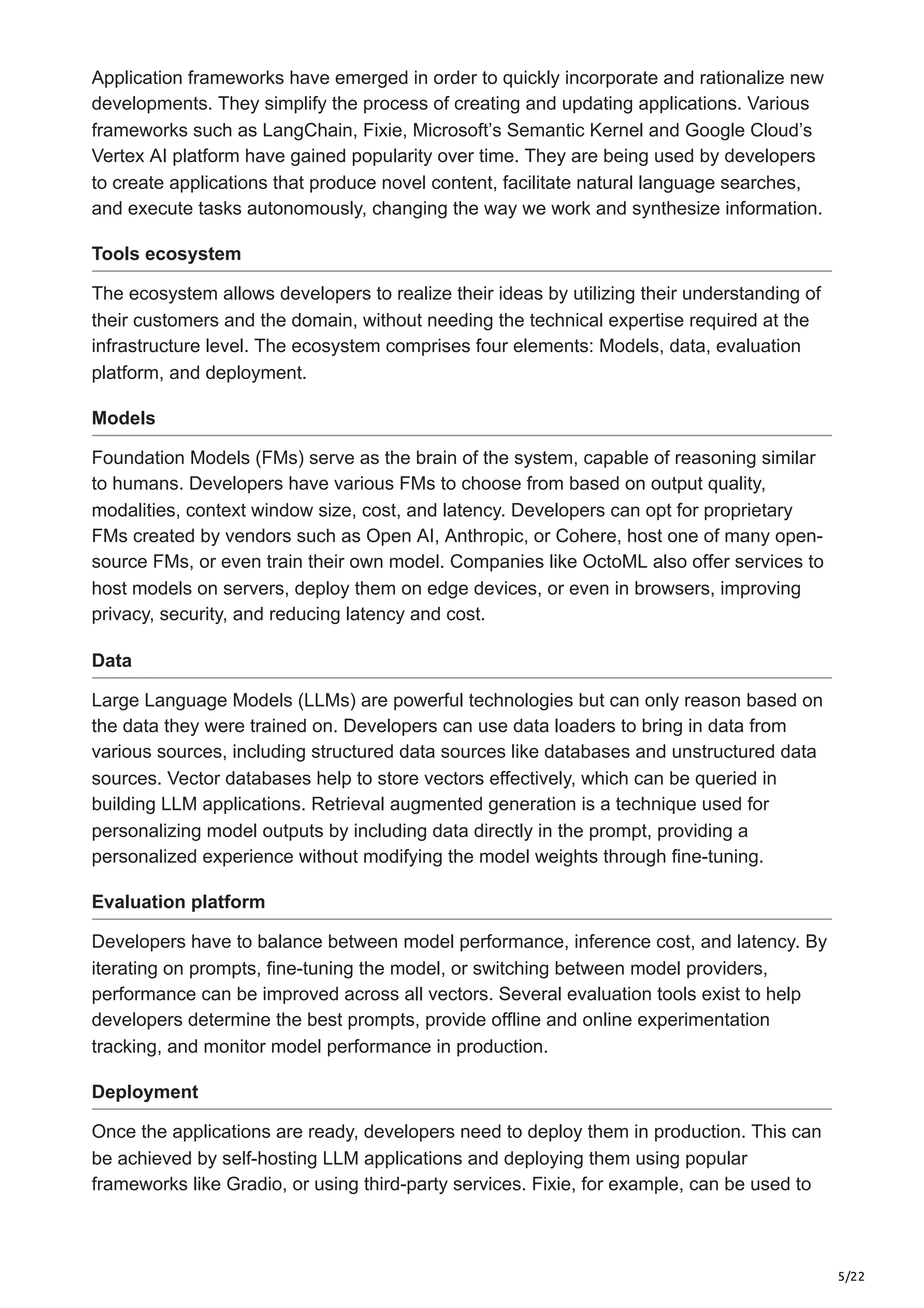 5/22 Application frameworks have emerged in order to quickly incorporate and rationalize new developments. They simplify the process of creating and updating applications. Various frameworks such as LangChain, Fixie, Microsoft’s Semantic Kernel and Google Cloud’s Vertex AI platform have gained popularity over time. They are being used by developers to create applications that produce novel content, facilitate natural language searches, and execute tasks autonomously, changing the way we work and synthesize information. Tools ecosystem The ecosystem allows developers to realize their ideas by utilizing their understanding of their customers and the domain, without needing the technical expertise required at the infrastructure level. The ecosystem comprises four elements: Models, data, evaluation platform, and deployment. Models Foundation Models (FMs) serve as the brain of the system, capable of reasoning similar to humans. Developers have various FMs to choose from based on output quality, modalities, context window size, cost, and latency. Developers can opt for proprietary FMs created by vendors such as Open AI, Anthropic, or Cohere, host one of many open- source FMs, or even train their own model. Companies like OctoML also offer services to host models on servers, deploy them on edge devices, or even in browsers, improving privacy, security, and reducing latency and cost. Data Large Language Models (LLMs) are powerful technologies but can only reason based on the data they were trained on. Developers can use data loaders to bring in data from various sources, including structured data sources like databases and unstructured data sources. Vector databases help to store vectors effectively, which can be queried in building LLM applications. Retrieval augmented generation is a technique used for personalizing model outputs by including data directly in the prompt, providing a personalized experience without modifying the model weights through fine-tuning. Evaluation platform Developers have to balance between model performance, inference cost, and latency. By iterating on prompts, fine-tuning the model, or switching between model providers, performance can be improved across all vectors. Several evaluation tools exist to help developers determine the best prompts, provide offline and online experimentation tracking, and monitor model performance in production. Deployment Once the applications are ready, developers need to deploy them in production. This can be achieved by self-hosting LLM applications and deploying them using popular frameworks like Gradio, or using third-party services. Fixie, for example, can be used to 