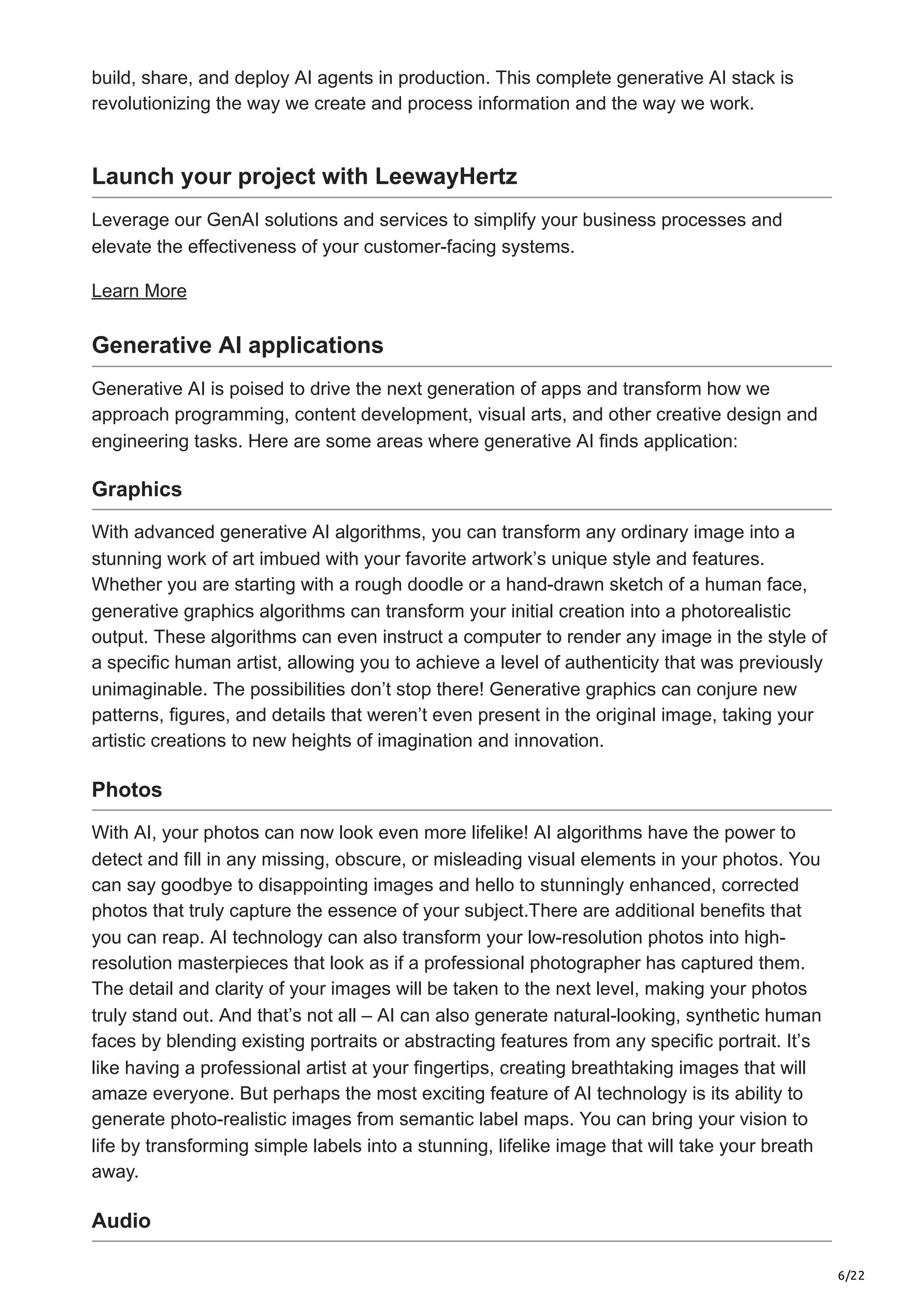 6/22 build, share, and deploy AI agents in production. This complete generative AI stack is revolutionizing the way we create and process information and the way we work. Launch your project with LeewayHertz Leverage our GenAI solutions and services to simplify your business processes and elevate the effectiveness of your customer-facing systems. Learn More Generative AI applications Generative AI is poised to drive the next generation of apps and transform how we approach programming, content development, visual arts, and other creative design and engineering tasks. Here are some areas where generative AI finds application: Graphics With advanced generative AI algorithms, you can transform any ordinary image into a stunning work of art imbued with your favorite artwork’s unique style and features. Whether you are starting with a rough doodle or a hand-drawn sketch of a human face, generative graphics algorithms can transform your initial creation into a photorealistic output. These algorithms can even instruct a computer to render any image in the style of a specific human artist, allowing you to achieve a level of authenticity that was previously unimaginable. The possibilities don’t stop there! Generative graphics can conjure new patterns, figures, and details that weren’t even present in the original image, taking your artistic creations to new heights of imagination and innovation. Photos With AI, your photos can now look even more lifelike! AI algorithms have the power to detect and fill in any missing, obscure, or misleading visual elements in your photos. You can say goodbye to disappointing images and hello to stunningly enhanced, corrected photos that truly capture the essence of your subject.There are additional benefits that you can reap. AI technology can also transform your low-resolution photos into high- resolution masterpieces that look as if a professional photographer has captured them. The detail and clarity of your images will be taken to the next level, making your photos truly stand out. And that’s not all – AI can also generate natural-looking, synthetic human faces by blending existing portraits or abstracting features from any specific portrait. It’s like having a professional artist at your fingertips, creating breathtaking images that will amaze everyone. But perhaps the most exciting feature of AI technology is its ability to generate photo-realistic images from semantic label maps. You can bring your vision to life by transforming simple labels into a stunning, lifelike image that will take your breath away. Audio 