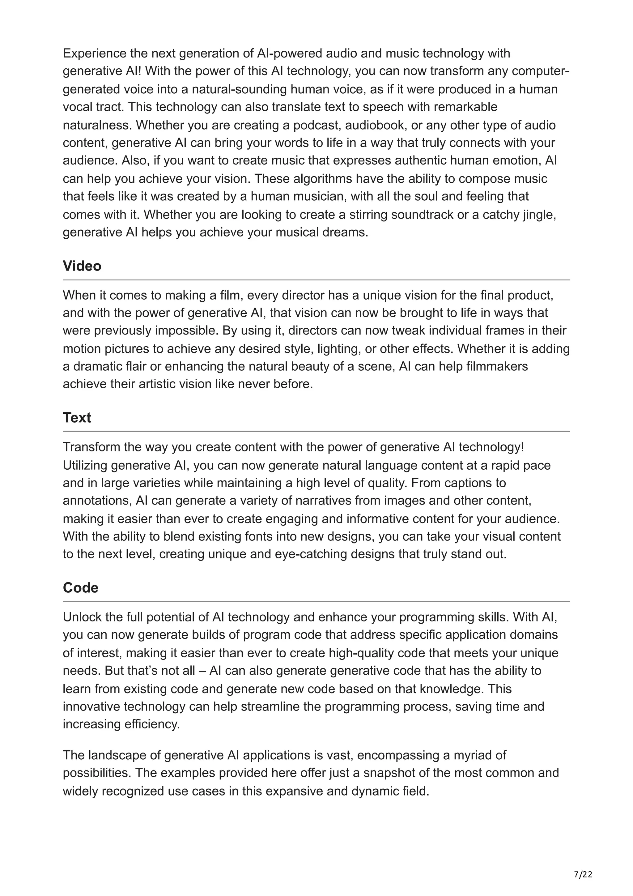 7/22 Experience the next generation of AI-powered audio and music technology with generative AI! With the power of this AI technology, you can now transform any computer- generated voice into a natural-sounding human voice, as if it were produced in a human vocal tract. This technology can also translate text to speech with remarkable naturalness. Whether you are creating a podcast, audiobook, or any other type of audio content, generative AI can bring your words to life in a way that truly connects with your audience. Also, if you want to create music that expresses authentic human emotion, AI can help you achieve your vision. These algorithms have the ability to compose music that feels like it was created by a human musician, with all the soul and feeling that comes with it. Whether you are looking to create a stirring soundtrack or a catchy jingle, generative AI helps you achieve your musical dreams. Video When it comes to making a film, every director has a unique vision for the final product, and with the power of generative AI, that vision can now be brought to life in ways that were previously impossible. By using it, directors can now tweak individual frames in their motion pictures to achieve any desired style, lighting, or other effects. Whether it is adding a dramatic flair or enhancing the natural beauty of a scene, AI can help filmmakers achieve their artistic vision like never before. Text Transform the way you create content with the power of generative AI technology! Utilizing generative AI, you can now generate natural language content at a rapid pace and in large varieties while maintaining a high level of quality. From captions to annotations, AI can generate a variety of narratives from images and other content, making it easier than ever to create engaging and informative content for your audience. With the ability to blend existing fonts into new designs, you can take your visual content to the next level, creating unique and eye-catching designs that truly stand out. Code Unlock the full potential of AI technology and enhance your programming skills. With AI, you can now generate builds of program code that address specific application domains of interest, making it easier than ever to create high-quality code that meets your unique needs. But that’s not all – AI can also generate generative code that has the ability to learn from existing code and generate new code based on that knowledge. This innovative technology can help streamline the programming process, saving time and increasing efficiency. The landscape of generative AI applications is vast, encompassing a myriad of possibilities. The examples provided here offer just a snapshot of the most common and widely recognized use cases in this expansive and dynamic field. 