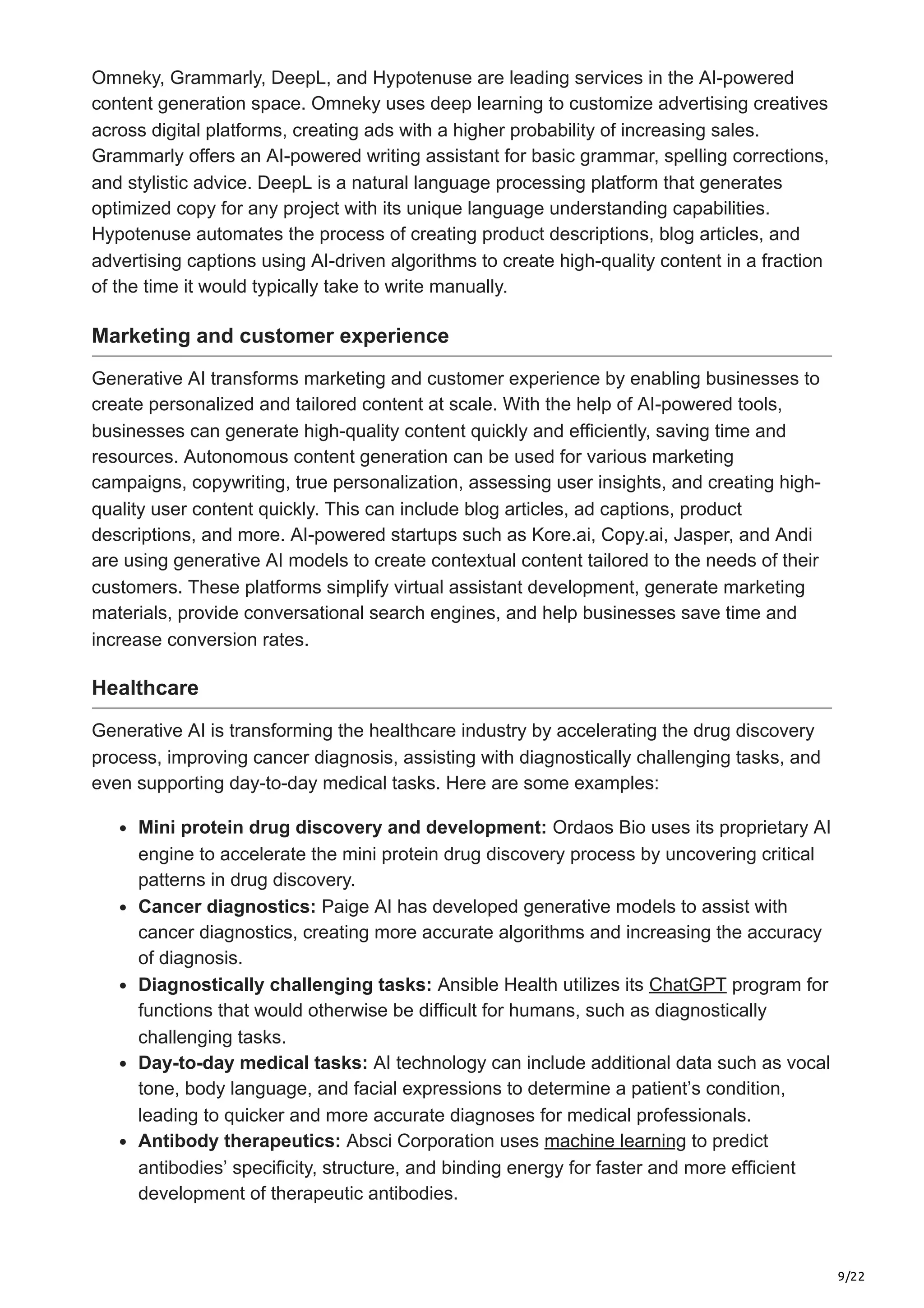 9/22 Omneky, Grammarly, DeepL, and Hypotenuse are leading services in the AI-powered content generation space. Omneky uses deep learning to customize advertising creatives across digital platforms, creating ads with a higher probability of increasing sales. Grammarly offers an AI-powered writing assistant for basic grammar, spelling corrections, and stylistic advice. DeepL is a natural language processing platform that generates optimized copy for any project with its unique language understanding capabilities. Hypotenuse automates the process of creating product descriptions, blog articles, and advertising captions using AI-driven algorithms to create high-quality content in a fraction of the time it would typically take to write manually. Marketing and customer experience Generative AI transforms marketing and customer experience by enabling businesses to create personalized and tailored content at scale. With the help of AI-powered tools, businesses can generate high-quality content quickly and efficiently, saving time and resources. Autonomous content generation can be used for various marketing campaigns, copywriting, true personalization, assessing user insights, and creating high- quality user content quickly. This can include blog articles, ad captions, product descriptions, and more. AI-powered startups such as Kore.ai, Copy.ai, Jasper, and Andi are using generative AI models to create contextual content tailored to the needs of their customers. These platforms simplify virtual assistant development, generate marketing materials, provide conversational search engines, and help businesses save time and increase conversion rates. Healthcare Generative AI is transforming the healthcare industry by accelerating the drug discovery process, improving cancer diagnosis, assisting with diagnostically challenging tasks, and even supporting day-to-day medical tasks. Here are some examples: Mini protein drug discovery and development: Ordaos Bio uses its proprietary AI engine to accelerate the mini protein drug discovery process by uncovering critical patterns in drug discovery. Cancer diagnostics: Paige AI has developed generative models to assist with cancer diagnostics, creating more accurate algorithms and increasing the accuracy of diagnosis. Diagnostically challenging tasks: Ansible Health utilizes its ChatGPT program for functions that would otherwise be difficult for humans, such as diagnostically challenging tasks. Day-to-day medical tasks: AI technology can include additional data such as vocal tone, body language, and facial expressions to determine a patient’s condition, leading to quicker and more accurate diagnoses for medical professionals. Antibody therapeutics: Absci Corporation uses machine learning to predict antibodies’ specificity, structure, and binding energy for faster and more efficient development of therapeutic antibodies. 