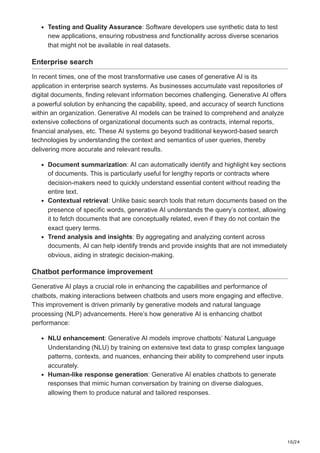 10/24
Testing and Quality Assurance: Software developers use synthetic data to test
new applications, ensuring robustness and functionality across diverse scenarios
that might not be available in real datasets.
Enterprise search
In recent times, one of the most transformative use cases of generative AI is its
application in enterprise search systems. As businesses accumulate vast repositories of
digital documents, finding relevant information becomes challenging. Generative AI offers
a powerful solution by enhancing the capability, speed, and accuracy of search functions
within an organization. Generative AI models can be trained to comprehend and analyze
extensive collections of organizational documents such as contracts, internal reports,
financial analyses, etc. These AI systems go beyond traditional keyword-based search
technologies by understanding the context and semantics of user queries, thereby
delivering more accurate and relevant results.
Document summarization: AI can automatically identify and highlight key sections
of documents. This is particularly useful for lengthy reports or contracts where
decision-makers need to quickly understand essential content without reading the
entire text.
Contextual retrieval: Unlike basic search tools that return documents based on the
presence of specific words, generative AI understands the query’s context, allowing
it to fetch documents that are conceptually related, even if they do not contain the
exact query terms.
Trend analysis and insights: By aggregating and analyzing content across
documents, AI can help identify trends and provide insights that are not immediately
obvious, aiding in strategic decision-making.
Chatbot performance improvement
Generative AI plays a crucial role in enhancing the capabilities and performance of
chatbots, making interactions between chatbots and users more engaging and effective.
This improvement is driven primarily by generative models and natural language
processing (NLP) advancements. Here’s how generative AI is enhancing chatbot
performance:
NLU enhancement: Generative AI models improve chatbots’ Natural Language
Understanding (NLU) by training on extensive text data to grasp complex language
patterns, contexts, and nuances, enhancing their ability to comprehend user inputs
accurately.
Human-like response generation: Generative AI enables chatbots to generate
responses that mimic human conversation by training on diverse dialogues,
allowing them to produce natural and tailored responses.
 