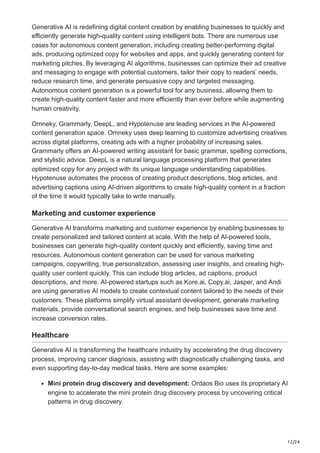 12/24
Generative AI is redefining digital content creation by enabling businesses to quickly and
efficiently generate high-quality content using intelligent bots. There are numerous use
cases for autonomous content generation, including creating better-performing digital
ads, producing optimized copy for websites and apps, and quickly generating content for
marketing pitches. By leveraging AI algorithms, businesses can optimize their ad creative
and messaging to engage with potential customers, tailor their copy to readers’ needs,
reduce research time, and generate persuasive copy and targeted messaging.
Autonomous content generation is a powerful tool for any business, allowing them to
create high-quality content faster and more efficiently than ever before while augmenting
human creativity.
Omneky, Grammarly, DeepL, and Hypotenuse are leading services in the AI-powered
content generation space. Omneky uses deep learning to customize advertising creatives
across digital platforms, creating ads with a higher probability of increasing sales.
Grammarly offers an AI-powered writing assistant for basic grammar, spelling corrections,
and stylistic advice. DeepL is a natural language processing platform that generates
optimized copy for any project with its unique language understanding capabilities.
Hypotenuse automates the process of creating product descriptions, blog articles, and
advertising captions using AI-driven algorithms to create high-quality content in a fraction
of the time it would typically take to write manually.
Marketing and customer experience
Generative AI transforms marketing and customer experience by enabling businesses to
create personalized and tailored content at scale. With the help of AI-powered tools,
businesses can generate high-quality content quickly and efficiently, saving time and
resources. Autonomous content generation can be used for various marketing
campaigns, copywriting, true personalization, assessing user insights, and creating high-
quality user content quickly. This can include blog articles, ad captions, product
descriptions, and more. AI-powered startups such as Kore.ai, Copy.ai, Jasper, and Andi
are using generative AI models to create contextual content tailored to the needs of their
customers. These platforms simplify virtual assistant development, generate marketing
materials, provide conversational search engines, and help businesses save time and
increase conversion rates.
Healthcare
Generative AI is transforming the healthcare industry by accelerating the drug discovery
process, improving cancer diagnosis, assisting with diagnostically challenging tasks, and
even supporting day-to-day medical tasks. Here are some examples:
Mini protein drug discovery and development: Ordaos Bio uses its proprietary AI
engine to accelerate the mini protein drug discovery process by uncovering critical
patterns in drug discovery.
 