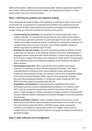 14/24
defining the problem, collecting and preprocessing data, selecting appropriate algorithms
and models, training and fine-tuning the models, and deploying the solution in a real-
world context. Let us dive into the process.
Step 1: Defining the problem and objective setting
Every technological endeavor begins with identifying a challenge or need. In the context
of generative AI, it’s paramount to comprehend the problem to be addressed and the
desired outputs. A deep understanding of the specific technology and its capabilities is
equally crucial, as it sets the foundation for the rest of the journey.
Understanding the challenge: Any generative AI project begins with a clear
problem definition. It’s essential first to articulate the exact nature of the problem.
Are we trying to generate novel text in a particular style? Do we want a model that
creates new images considering specific constraints? Or perhaps the challenge is to
simulate certain types of music or sounds. Each of these problems requires a
different approach and different types of data.
Detailing the desired outputs: Once the overarching problem is defined, it’s time
to drill down into specifics. If the challenge revolves around text, what language or
languages will the model work with? What resolution or aspect ratio are we aiming
for if it’s about images? What about color schemes or artistic styles? The granularity
of your expected output can dictate the complexity of the model and the depth of
data it requires.
Technological deep dive: With a clear picture of the problem and desired
outcomes, it’s necessary to delve into the underlying technology. This means
understanding the mechanics of the neural networks at play, particularly the
architecture best suited for the task. For instance, if the AI aims to generate images,
a Convolutional Neural Network (CNN) might be more appropriate, whereas
Recurrent Neural Networks (RNNs) or Transformer-based models like GPT and
BERT are better suited for sequential data like text.
Capabilities and limitations: Understanding the capabilities of the chosen
technology is just as crucial as understanding its limitations. For instance, while
GPT-3 may be exceptional at generating coherent and diverse text over short
spans, it might struggle to maintain consistency in longer narratives. Knowing these
nuances helps set realistic expectations and devise strategies to overcome potential
shortcomings.
Setting quantitative metrics: Finally, a tangible measure of success is crucial.
Define metrics that will be used to evaluate the performance of the model. For text,
this could involve metrics like BLEU or ROUGE scores, which measure the
coherence and relevance of generated content. For images, metrics such as
Inception Score or Frechet Inception Distance can gauge the quality and diversity of
generated images.
Step 2: Data collection and management
 