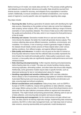 15/24
Before training an AI model, one needs data and lots of it. This process entails gathering
vast datasets and ensuring their relevance and quality. Data should be sourced from
diverse sources, curated for accuracy, and stripped of any copyrighted or sensitive
content. Additionally, to ensure compliance and ethical considerations, one must be
aware of regional or country-specific rules and regulations regarding data usage.
Key steps include:
Sourcing the data: Building a generative AI solution starts with identifying the right
data sources. Depending on the problem at hand, data can come from databases,
web scraping, sensor outputs, APIs, custom collections offering a range of diverse
examples or even proprietary datasets. The choice of data source often determines
the quality and authenticity of the data, which in turn impacts the final performance
of the AI model.
Diversity and volume: Generative models thrive on vast and varied data. The
more diverse the dataset, the better the model will generate diverse outputs. This
involves collecting data across different scenarios, conditions, environments, and
modalities. For instance, if one is training a model to generate images of objects,
the dataset should ideally contain pictures of these objects taken under various
lighting conditions, from different angles, and against different backgrounds.
Data quality and relevance: A model is only as good as the data it’s trained on.
Ensuring data relevance means that the collected data accurately represents the
kind of tasks the model will eventually perform. Data quality is paramount; noisy,
incorrect, or low-quality data can significantly degrade model performance and even
introduce biases.
Data cleaning and preprocessing: It often requires cleaning and preprocessing
before feeding data into a model. This step can include handling missing values,
removing duplicates, eliminating outliers, and other tasks that ensure data integrity.
Additionally, some generative models require data in specific formats, such as
tokenized sentences for text or normalized pixel values for images.
Handling copyrighted and sensitive information: With vast data collection,
there’s always a risk of inadvertently collecting copyrighted or sensitive information.
Automated filtering tools and manual audits can help identify and eliminate such
data, ensuring legal and ethical compliance.
Ethical considerations and compliance: Data privacy laws, such as GDPR in
Europe or CCPA in California, impose strict guidelines on data collection, storage,
and usage. Before using any data, it’s essential to ensure that all permissions are in
place and that the data collection processes adhere to regional and international
standards. This might include anonymizing personal data, allowing users to opt out
of data collection, and ensuring data encryption and secure storage.
Data versioning and management: As the model evolves and gets refined over
time, the data used for its training might also change. Implementing data versioning
solutions, like DVC or other data management tools, can help keep track of various
data versions, ensuring reproducibility and systematic model development.
 