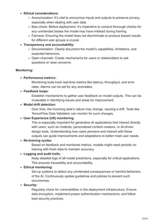 22/24
Ethical considerations:
Anonymization: It’s vital to anonymize inputs and outputs to preserve privacy,
especially when dealing with user data.
Bias check: Before deployment, it’s imperative to conduct thorough checks for
any unintended biases the model may have imbibed during training.
Fairness: Ensuring the model does not discriminate or produce biased results
for different user groups is crucial.
Transparency and accountability:
Documentation: Clearly document the model’s capabilities, limitations, and
expected behaviors.
Open channels: Create mechanisms for users or stakeholders to ask
questions or raise concerns.
Monitoring:
Performance metrics:
Monitoring tools track real-time metrics like latency, throughput, and error
rates. Alarms can be set for any anomalies.
Feedback loops:
Establish mechanisms to gather user feedback on model outputs. This can be
invaluable in identifying issues and areas for improvement.
Model drift detection:
Over time, the incoming data’s nature may change, causing a drift. Tools like
TensorFlow Data Validation can monitor for such changes.
User Experience (UX) monitoring:
This is especially important for generative AI applications that interact directly
with users, such as chatbots, personalized content creators, or AI-driven
design tools. Understanding how users perceive and interact with these
outputs can guide improvements and adaptations to better meet user needs.
Re-training cycles:
Based on feedback and monitored metrics, models might need periodic re-
training with fresh data to maintain accuracy.
Logging and audit trails:
Keep detailed logs of all model predictions, especially for critical applications.
This ensures traceability and accountability.
Ethical monitoring:
Set up systems to detect any unintended consequences or harmful behaviors
of the AI. Continuously update guidelines and policies to prevent such
occurrences.
Security:
Regularly check for vulnerabilities in the deployment infrastructure. Ensure
data encryption, implement proper authentication mechanisms, and follow
best security practices.
 