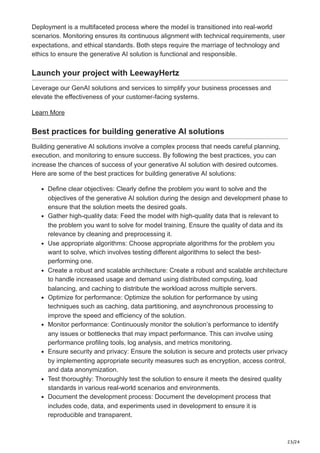 23/24
Deployment is a multifaceted process where the model is transitioned into real-world
scenarios. Monitoring ensures its continuous alignment with technical requirements, user
expectations, and ethical standards. Both steps require the marriage of technology and
ethics to ensure the generative AI solution is functional and responsible.
Launch your project with LeewayHertz
Leverage our GenAI solutions and services to simplify your business processes and
elevate the effectiveness of your customer-facing systems.
Learn More
Best practices for building generative AI solutions
Building generative AI solutions involve a complex process that needs careful planning,
execution, and monitoring to ensure success. By following the best practices, you can
increase the chances of success of your generative AI solution with desired outcomes.
Here are some of the best practices for building generative AI solutions:
Define clear objectives: Clearly define the problem you want to solve and the
objectives of the generative AI solution during the design and development phase to
ensure that the solution meets the desired goals.
Gather high-quality data: Feed the model with high-quality data that is relevant to
the problem you want to solve for model training. Ensure the quality of data and its
relevance by cleaning and preprocessing it.
Use appropriate algorithms: Choose appropriate algorithms for the problem you
want to solve, which involves testing different algorithms to select the best-
performing one.
Create a robust and scalable architecture: Create a robust and scalable architecture
to handle increased usage and demand using distributed computing, load
balancing, and caching to distribute the workload across multiple servers.
Optimize for performance: Optimize the solution for performance by using
techniques such as caching, data partitioning, and asynchronous processing to
improve the speed and efficiency of the solution.
Monitor performance: Continuously monitor the solution’s performance to identify
any issues or bottlenecks that may impact performance. This can involve using
performance profiling tools, log analysis, and metrics monitoring.
Ensure security and privacy: Ensure the solution is secure and protects user privacy
by implementing appropriate security measures such as encryption, access control,
and data anonymization.
Test thoroughly: Thoroughly test the solution to ensure it meets the desired quality
standards in various real-world scenarios and environments.
Document the development process: Document the development process that
includes code, data, and experiments used in development to ensure it is
reproducible and transparent.
 