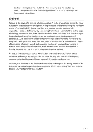 24/24
Continuously improve the solution: Continuously improve the solution by
incorporating user feedback, monitoring performance, and incorporating new
features and capabilities.
Endnote
We are at the dawn of a new era where generative AI is the driving force behind the most
successful and autonomous enterprises. Companies are already embracing the incredible
power of generative AI to deploy, maintain, and monitor complex systems with
unparalleled ease and efficiency. By harnessing the limitless potential of this cutting-edge
technology, businesses can make smarter decisions, take calculated risks, and stay agile
in rapidly changing market conditions. As we continue to push the boundaries of
generative AI, its applications will become increasingly widespread and essential to our
daily lives. With generative AI on their side, companies can unlock unprecedented levels
of innovation, efficiency, speed, and accuracy, creating an unbeatable advantage in
today’s hyper-competitive marketplace. From medicine and product development to
finance, logistics, and transportation, the possibilities are endless.
So, let us embrace the generative AI revolution and unlock the full potential of this
incredible technology. By doing so, we can pave the way for a new era of enterprise
success and establish our position as leaders in innovation and progress.
Position your business at the forefront of innovation and progress by staying ahead of the
curve and exploring the possibilities of generative AI. Contact LeewayHertz’s AI experts
to build your next generative AI solution!
 