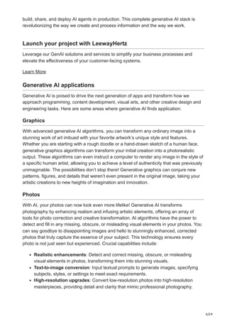 6/24
build, share, and deploy AI agents in production. This complete generative AI stack is
revolutionizing the way we create and process information and the way we work.
Launch your project with LeewayHertz
Leverage our GenAI solutions and services to simplify your business processes and
elevate the effectiveness of your customer-facing systems.
Learn More
Generative AI applications
Generative AI is poised to drive the next generation of apps and transform how we
approach programming, content development, visual arts, and other creative design and
engineering tasks. Here are some areas where generative AI finds application:
Graphics
With advanced generative AI algorithms, you can transform any ordinary image into a
stunning work of art imbued with your favorite artwork’s unique style and features.
Whether you are starting with a rough doodle or a hand-drawn sketch of a human face,
generative graphics algorithms can transform your initial creation into a photorealistic
output. These algorithms can even instruct a computer to render any image in the style of
a specific human artist, allowing you to achieve a level of authenticity that was previously
unimaginable. The possibilities don’t stop there! Generative graphics can conjure new
patterns, figures, and details that weren’t even present in the original image, taking your
artistic creations to new heights of imagination and innovation.
Photos
With AI, your photos can now look even more lifelike! Generative AI transforms
photography by enhancing realism and infusing artistic elements, offering an array of
tools for photo correction and creative transformation. AI algorithms have the power to
detect and fill in any missing, obscure, or misleading visual elements in your photos. You
can say goodbye to disappointing images and hello to stunningly enhanced, corrected
photos that truly capture the essence of your subject. This technology ensures every
photo is not just seen but experienced. Crucial capabilities include:
Realistic enhancements: Detect and correct missing, obscure, or misleading
visual elements in photos, transforming them into stunning visuals.
Text-to-image conversion: Input textual prompts to generate images, specifying
subjects, styles, or settings to meet exact requirements.
High-resolution upgrades: Convert low-resolution photos into high-resolution
masterpieces, providing detail and clarity that mimic professional photography.
 