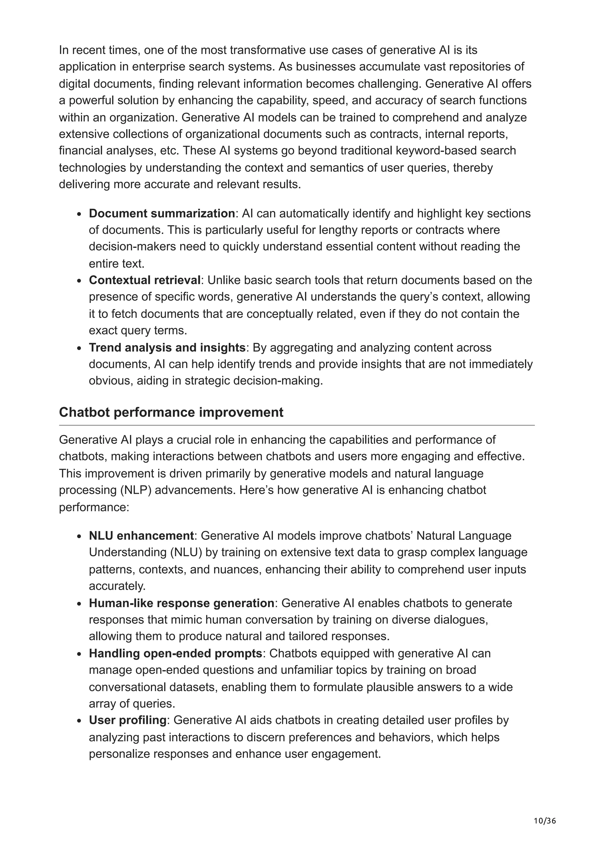 10/36
In recent times, one of the most transformative use cases of generative AI is its
application in enterprise search systems. As businesses accumulate vast repositories of
digital documents, finding relevant information becomes challenging. Generative AI offers
a powerful solution by enhancing the capability, speed, and accuracy of search functions
within an organization. Generative AI models can be trained to comprehend and analyze
extensive collections of organizational documents such as contracts, internal reports,
financial analyses, etc. These AI systems go beyond traditional keyword-based search
technologies by understanding the context and semantics of user queries, thereby
delivering more accurate and relevant results.
Document summarization: AI can automatically identify and highlight key sections
of documents. This is particularly useful for lengthy reports or contracts where
decision-makers need to quickly understand essential content without reading the
entire text.
Contextual retrieval: Unlike basic search tools that return documents based on the
presence of specific words, generative AI understands the query’s context, allowing
it to fetch documents that are conceptually related, even if they do not contain the
exact query terms.
Trend analysis and insights: By aggregating and analyzing content across
documents, AI can help identify trends and provide insights that are not immediately
obvious, aiding in strategic decision-making.
Chatbot performance improvement
Generative AI plays a crucial role in enhancing the capabilities and performance of
chatbots, making interactions between chatbots and users more engaging and effective.
This improvement is driven primarily by generative models and natural language
processing (NLP) advancements. Here’s how generative AI is enhancing chatbot
performance:
NLU enhancement: Generative AI models improve chatbots’ Natural Language
Understanding (NLU) by training on extensive text data to grasp complex language
patterns, contexts, and nuances, enhancing their ability to comprehend user inputs
accurately.
Human-like response generation: Generative AI enables chatbots to generate
responses that mimic human conversation by training on diverse dialogues,
allowing them to produce natural and tailored responses.
Handling open-ended prompts: Chatbots equipped with generative AI can
manage open-ended questions and unfamiliar topics by training on broad
conversational datasets, enabling them to formulate plausible answers to a wide
array of queries.
User profiling: Generative AI aids chatbots in creating detailed user profiles by
analyzing past interactions to discern preferences and behaviors, which helps
personalize responses and enhance user engagement.
 
