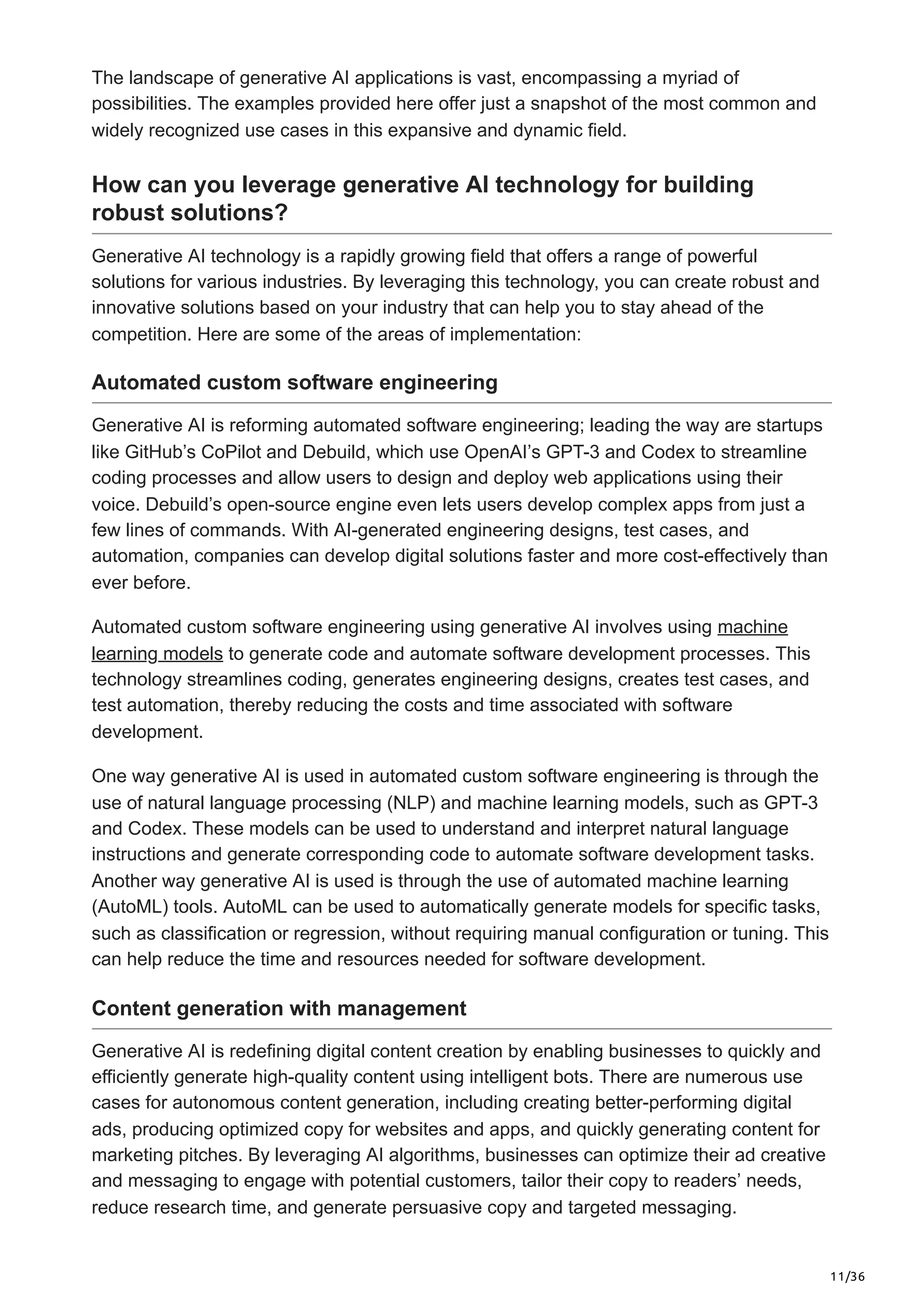 11/36
The landscape of generative AI applications is vast, encompassing a myriad of
possibilities. The examples provided here offer just a snapshot of the most common and
widely recognized use cases in this expansive and dynamic field.
How can you leverage generative AI technology for building
robust solutions?
Generative AI technology is a rapidly growing field that offers a range of powerful
solutions for various industries. By leveraging this technology, you can create robust and
innovative solutions based on your industry that can help you to stay ahead of the
competition. Here are some of the areas of implementation:
Automated custom software engineering
Generative AI is reforming automated software engineering; leading the way are startups
like GitHub’s CoPilot and Debuild, which use OpenAI’s GPT-3 and Codex to streamline
coding processes and allow users to design and deploy web applications using their
voice. Debuild’s open-source engine even lets users develop complex apps from just a
few lines of commands. With AI-generated engineering designs, test cases, and
automation, companies can develop digital solutions faster and more cost-effectively than
ever before.
Automated custom software engineering using generative AI involves using machine
learning models to generate code and automate software development processes. This
technology streamlines coding, generates engineering designs, creates test cases, and
test automation, thereby reducing the costs and time associated with software
development.
One way generative AI is used in automated custom software engineering is through the
use of natural language processing (NLP) and machine learning models, such as GPT-3
and Codex. These models can be used to understand and interpret natural language
instructions and generate corresponding code to automate software development tasks.
Another way generative AI is used is through the use of automated machine learning
(AutoML) tools. AutoML can be used to automatically generate models for specific tasks,
such as classification or regression, without requiring manual configuration or tuning. This
can help reduce the time and resources needed for software development.
Content generation with management
Generative AI is redefining digital content creation by enabling businesses to quickly and
efficiently generate high-quality content using intelligent bots. There are numerous use
cases for autonomous content generation, including creating better-performing digital
ads, producing optimized copy for websites and apps, and quickly generating content for
marketing pitches. By leveraging AI algorithms, businesses can optimize their ad creative
and messaging to engage with potential customers, tailor their copy to readers’ needs,
reduce research time, and generate persuasive copy and targeted messaging.
 