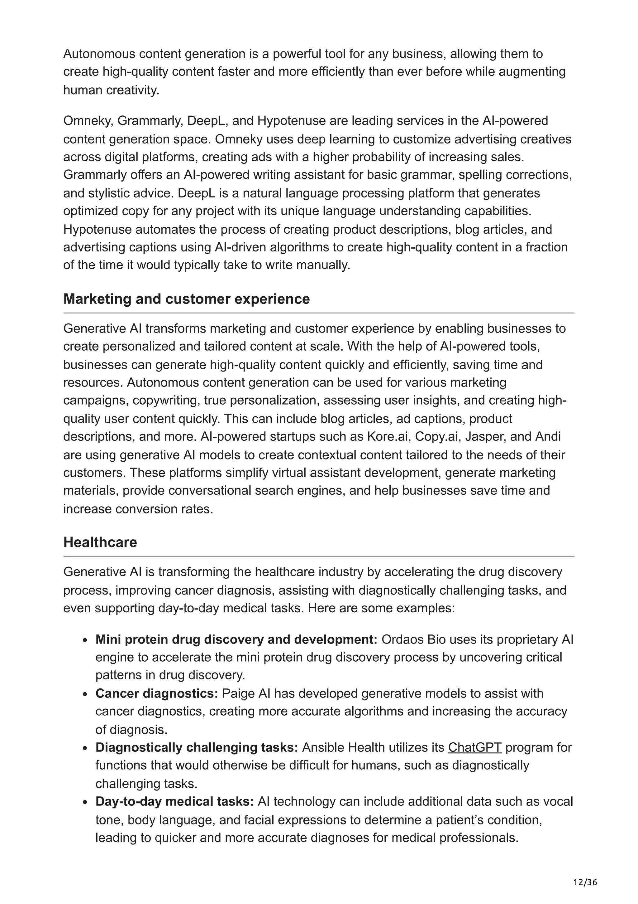12/36
Autonomous content generation is a powerful tool for any business, allowing them to
create high-quality content faster and more efficiently than ever before while augmenting
human creativity.
Omneky, Grammarly, DeepL, and Hypotenuse are leading services in the AI-powered
content generation space. Omneky uses deep learning to customize advertising creatives
across digital platforms, creating ads with a higher probability of increasing sales.
Grammarly offers an AI-powered writing assistant for basic grammar, spelling corrections,
and stylistic advice. DeepL is a natural language processing platform that generates
optimized copy for any project with its unique language understanding capabilities.
Hypotenuse automates the process of creating product descriptions, blog articles, and
advertising captions using AI-driven algorithms to create high-quality content in a fraction
of the time it would typically take to write manually.
Marketing and customer experience
Generative AI transforms marketing and customer experience by enabling businesses to
create personalized and tailored content at scale. With the help of AI-powered tools,
businesses can generate high-quality content quickly and efficiently, saving time and
resources. Autonomous content generation can be used for various marketing
campaigns, copywriting, true personalization, assessing user insights, and creating high-
quality user content quickly. This can include blog articles, ad captions, product
descriptions, and more. AI-powered startups such as Kore.ai, Copy.ai, Jasper, and Andi
are using generative AI models to create contextual content tailored to the needs of their
customers. These platforms simplify virtual assistant development, generate marketing
materials, provide conversational search engines, and help businesses save time and
increase conversion rates.
Healthcare
Generative AI is transforming the healthcare industry by accelerating the drug discovery
process, improving cancer diagnosis, assisting with diagnostically challenging tasks, and
even supporting day-to-day medical tasks. Here are some examples:
Mini protein drug discovery and development: Ordaos Bio uses its proprietary AI
engine to accelerate the mini protein drug discovery process by uncovering critical
patterns in drug discovery.
Cancer diagnostics: Paige AI has developed generative models to assist with
cancer diagnostics, creating more accurate algorithms and increasing the accuracy
of diagnosis.
Diagnostically challenging tasks: Ansible Health utilizes its ChatGPT program for
functions that would otherwise be difficult for humans, such as diagnostically
challenging tasks.
Day-to-day medical tasks: AI technology can include additional data such as vocal
tone, body language, and facial expressions to determine a patient’s condition,
leading to quicker and more accurate diagnoses for medical professionals.
 