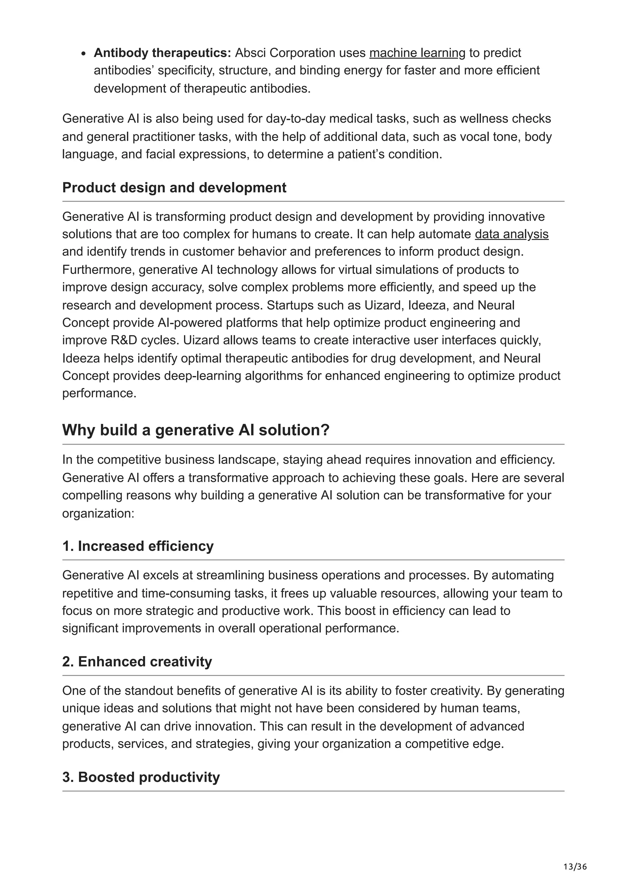 13/36
Antibody therapeutics: Absci Corporation uses machine learning to predict
antibodies’ specificity, structure, and binding energy for faster and more efficient
development of therapeutic antibodies.
Generative AI is also being used for day-to-day medical tasks, such as wellness checks
and general practitioner tasks, with the help of additional data, such as vocal tone, body
language, and facial expressions, to determine a patient’s condition.
Product design and development
Generative AI is transforming product design and development by providing innovative
solutions that are too complex for humans to create. It can help automate data analysis
and identify trends in customer behavior and preferences to inform product design.
Furthermore, generative AI technology allows for virtual simulations of products to
improve design accuracy, solve complex problems more efficiently, and speed up the
research and development process. Startups such as Uizard, Ideeza, and Neural
Concept provide AI-powered platforms that help optimize product engineering and
improve R&D cycles. Uizard allows teams to create interactive user interfaces quickly,
Ideeza helps identify optimal therapeutic antibodies for drug development, and Neural
Concept provides deep-learning algorithms for enhanced engineering to optimize product
performance.
Why build a generative AI solution?
In the competitive business landscape, staying ahead requires innovation and efficiency.
Generative AI offers a transformative approach to achieving these goals. Here are several
compelling reasons why building a generative AI solution can be transformative for your
organization:
1. Increased efficiency
Generative AI excels at streamlining business operations and processes. By automating
repetitive and time-consuming tasks, it frees up valuable resources, allowing your team to
focus on more strategic and productive work. This boost in efficiency can lead to
significant improvements in overall operational performance.
2. Enhanced creativity
One of the standout benefits of generative AI is its ability to foster creativity. By generating
unique ideas and solutions that might not have been considered by human teams,
generative AI can drive innovation. This can result in the development of advanced
products, services, and strategies, giving your organization a competitive edge.
3. Boosted productivity
 