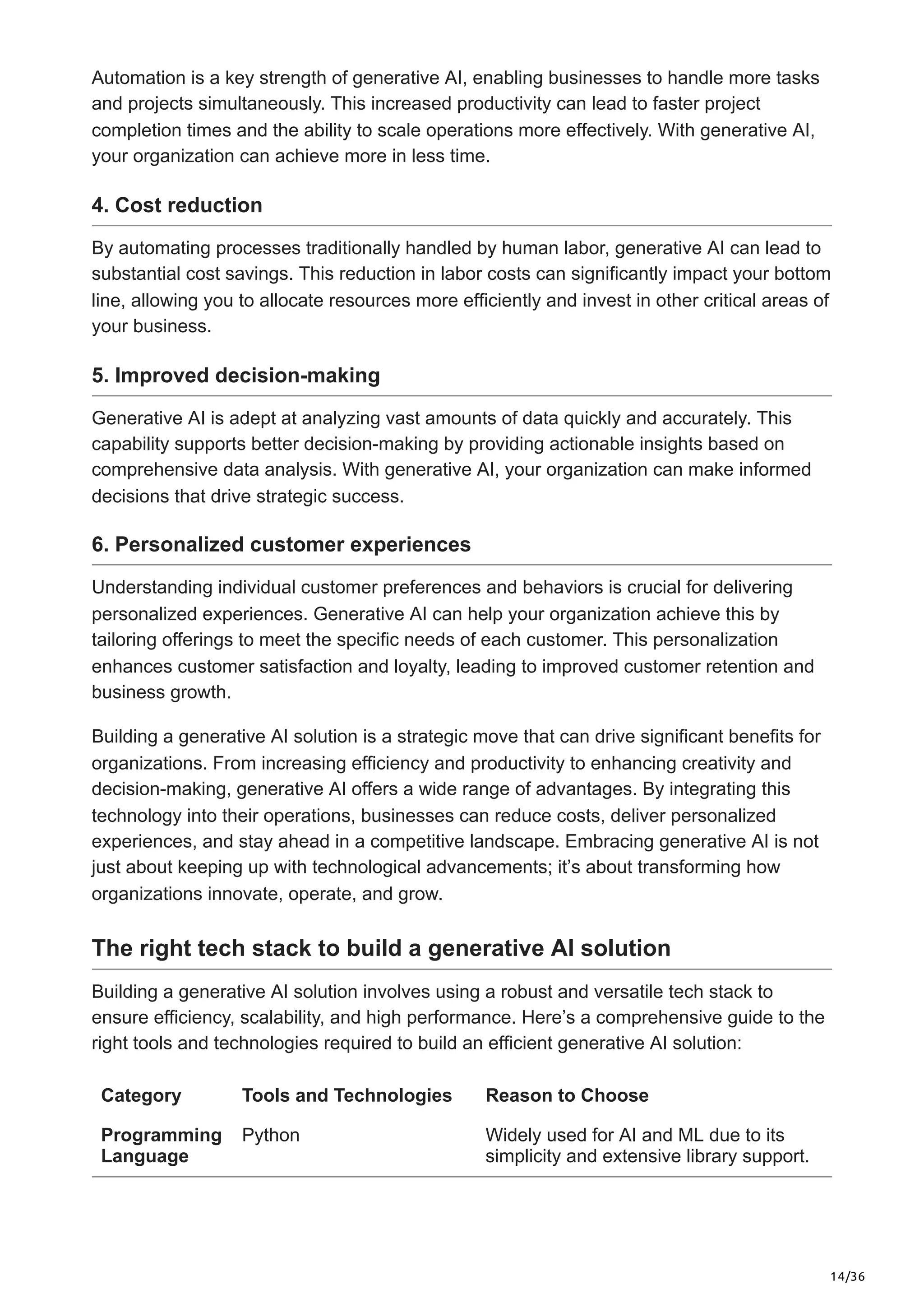 14/36
Automation is a key strength of generative AI, enabling businesses to handle more tasks
and projects simultaneously. This increased productivity can lead to faster project
completion times and the ability to scale operations more effectively. With generative AI,
your organization can achieve more in less time.
4. Cost reduction
By automating processes traditionally handled by human labor, generative AI can lead to
substantial cost savings. This reduction in labor costs can significantly impact your bottom
line, allowing you to allocate resources more efficiently and invest in other critical areas of
your business.
5. Improved decision-making
Generative AI is adept at analyzing vast amounts of data quickly and accurately. This
capability supports better decision-making by providing actionable insights based on
comprehensive data analysis. With generative AI, your organization can make informed
decisions that drive strategic success.
6. Personalized customer experiences
Understanding individual customer preferences and behaviors is crucial for delivering
personalized experiences. Generative AI can help your organization achieve this by
tailoring offerings to meet the specific needs of each customer. This personalization
enhances customer satisfaction and loyalty, leading to improved customer retention and
business growth.
Building a generative AI solution is a strategic move that can drive significant benefits for
organizations. From increasing efficiency and productivity to enhancing creativity and
decision-making, generative AI offers a wide range of advantages. By integrating this
technology into their operations, businesses can reduce costs, deliver personalized
experiences, and stay ahead in a competitive landscape. Embracing generative AI is not
just about keeping up with technological advancements; it’s about transforming how
organizations innovate, operate, and grow.
The right tech stack to build a generative AI solution
Building a generative AI solution involves using a robust and versatile tech stack to
ensure efficiency, scalability, and high performance. Here’s a comprehensive guide to the
right tools and technologies required to build an efficient generative AI solution:
Category Tools and Technologies Reason to Choose
Programming
Language
Python Widely used for AI and ML due to its
simplicity and extensive library support.
 