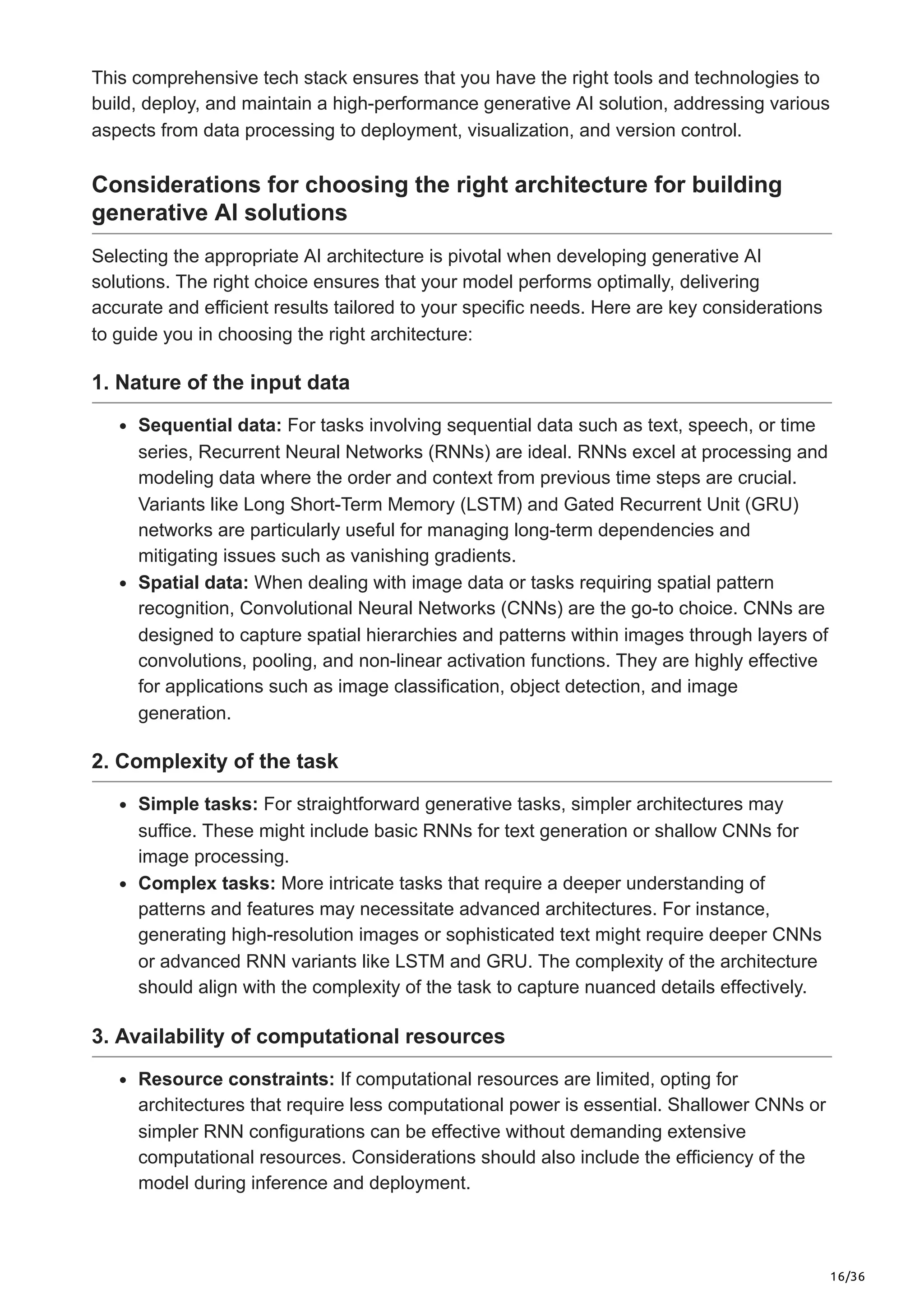 16/36
This comprehensive tech stack ensures that you have the right tools and technologies to
build, deploy, and maintain a high-performance generative AI solution, addressing various
aspects from data processing to deployment, visualization, and version control.
Considerations for choosing the right architecture for building
generative AI solutions
Selecting the appropriate AI architecture is pivotal when developing generative AI
solutions. The right choice ensures that your model performs optimally, delivering
accurate and efficient results tailored to your specific needs. Here are key considerations
to guide you in choosing the right architecture:
1. Nature of the input data
Sequential data: For tasks involving sequential data such as text, speech, or time
series, Recurrent Neural Networks (RNNs) are ideal. RNNs excel at processing and
modeling data where the order and context from previous time steps are crucial.
Variants like Long Short-Term Memory (LSTM) and Gated Recurrent Unit (GRU)
networks are particularly useful for managing long-term dependencies and
mitigating issues such as vanishing gradients.
Spatial data: When dealing with image data or tasks requiring spatial pattern
recognition, Convolutional Neural Networks (CNNs) are the go-to choice. CNNs are
designed to capture spatial hierarchies and patterns within images through layers of
convolutions, pooling, and non-linear activation functions. They are highly effective
for applications such as image classification, object detection, and image
generation.
2. Complexity of the task
Simple tasks: For straightforward generative tasks, simpler architectures may
suffice. These might include basic RNNs for text generation or shallow CNNs for
image processing.
Complex tasks: More intricate tasks that require a deeper understanding of
patterns and features may necessitate advanced architectures. For instance,
generating high-resolution images or sophisticated text might require deeper CNNs
or advanced RNN variants like LSTM and GRU. The complexity of the architecture
should align with the complexity of the task to capture nuanced details effectively.
3. Availability of computational resources
Resource constraints: If computational resources are limited, opting for
architectures that require less computational power is essential. Shallower CNNs or
simpler RNN configurations can be effective without demanding extensive
computational resources. Considerations should also include the efficiency of the
model during inference and deployment.
 