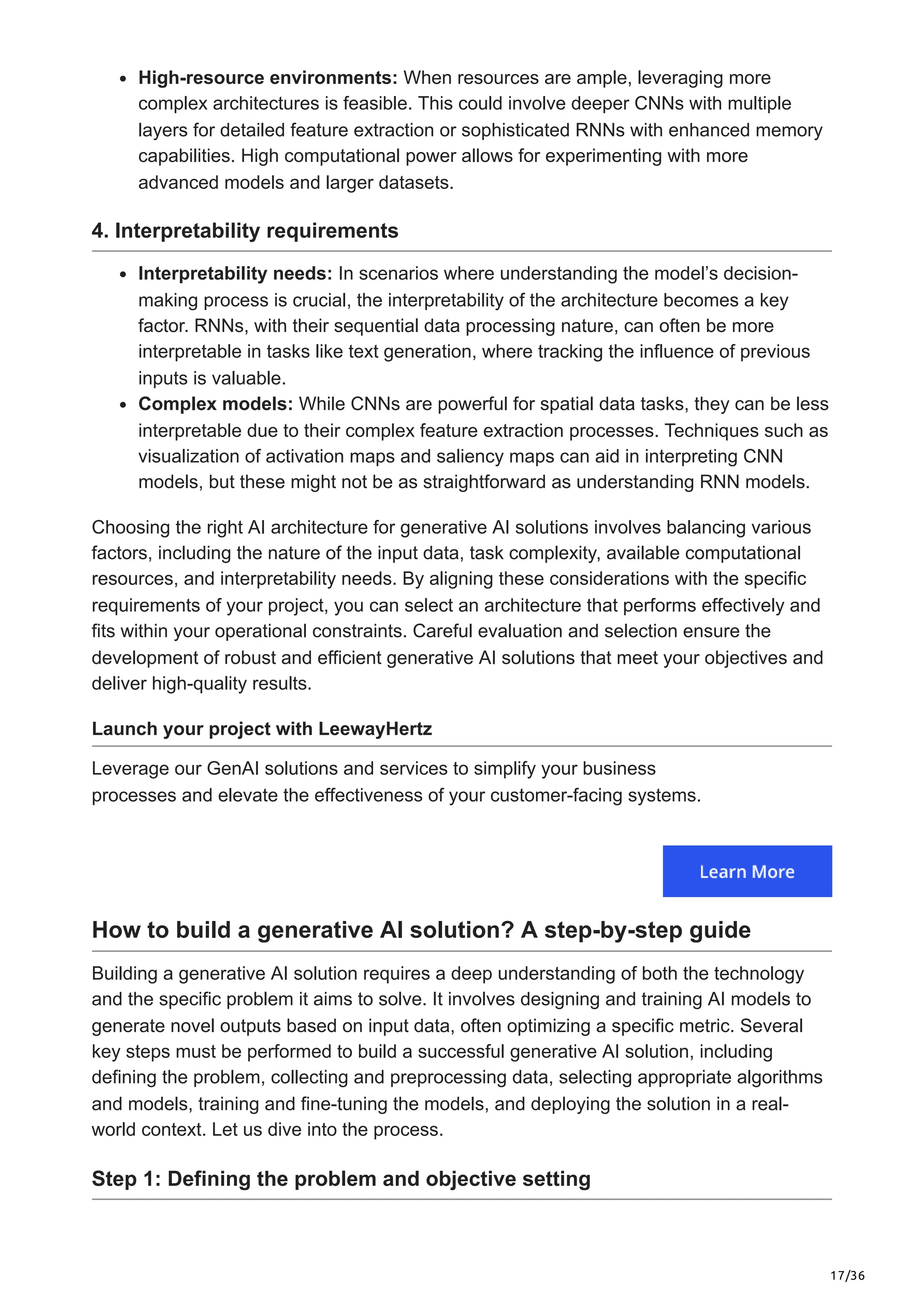 17/36
High-resource environments: When resources are ample, leveraging more
complex architectures is feasible. This could involve deeper CNNs with multiple
layers for detailed feature extraction or sophisticated RNNs with enhanced memory
capabilities. High computational power allows for experimenting with more
advanced models and larger datasets.
4. Interpretability requirements
Interpretability needs: In scenarios where understanding the model’s decision-
making process is crucial, the interpretability of the architecture becomes a key
factor. RNNs, with their sequential data processing nature, can often be more
interpretable in tasks like text generation, where tracking the influence of previous
inputs is valuable.
Complex models: While CNNs are powerful for spatial data tasks, they can be less
interpretable due to their complex feature extraction processes. Techniques such as
visualization of activation maps and saliency maps can aid in interpreting CNN
models, but these might not be as straightforward as understanding RNN models.
Choosing the right AI architecture for generative AI solutions involves balancing various
factors, including the nature of the input data, task complexity, available computational
resources, and interpretability needs. By aligning these considerations with the specific
requirements of your project, you can select an architecture that performs effectively and
fits within your operational constraints. Careful evaluation and selection ensure the
development of robust and efficient generative AI solutions that meet your objectives and
deliver high-quality results.
Launch your project with LeewayHertz
Leverage our GenAI solutions and services to simplify your business
processes and elevate the effectiveness of your customer-facing systems.
How to build a generative AI solution? A step-by-step guide
Building a generative AI solution requires a deep understanding of both the technology
and the specific problem it aims to solve. It involves designing and training AI models to
generate novel outputs based on input data, often optimizing a specific metric. Several
key steps must be performed to build a successful generative AI solution, including
defining the problem, collecting and preprocessing data, selecting appropriate algorithms
and models, training and fine-tuning the models, and deploying the solution in a real-
world context. Let us dive into the process.
Step 1: Defining the problem and objective setting
 