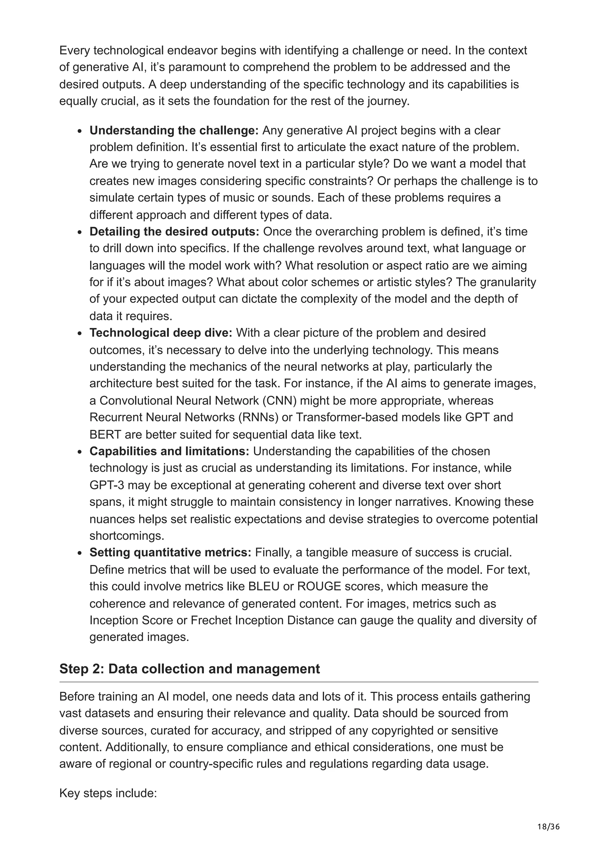 18/36
Every technological endeavor begins with identifying a challenge or need. In the context
of generative AI, it’s paramount to comprehend the problem to be addressed and the
desired outputs. A deep understanding of the specific technology and its capabilities is
equally crucial, as it sets the foundation for the rest of the journey.
Understanding the challenge: Any generative AI project begins with a clear
problem definition. It’s essential first to articulate the exact nature of the problem.
Are we trying to generate novel text in a particular style? Do we want a model that
creates new images considering specific constraints? Or perhaps the challenge is to
simulate certain types of music or sounds. Each of these problems requires a
different approach and different types of data.
Detailing the desired outputs: Once the overarching problem is defined, it’s time
to drill down into specifics. If the challenge revolves around text, what language or
languages will the model work with? What resolution or aspect ratio are we aiming
for if it’s about images? What about color schemes or artistic styles? The granularity
of your expected output can dictate the complexity of the model and the depth of
data it requires.
Technological deep dive: With a clear picture of the problem and desired
outcomes, it’s necessary to delve into the underlying technology. This means
understanding the mechanics of the neural networks at play, particularly the
architecture best suited for the task. For instance, if the AI aims to generate images,
a Convolutional Neural Network (CNN) might be more appropriate, whereas
Recurrent Neural Networks (RNNs) or Transformer-based models like GPT and
BERT are better suited for sequential data like text.
Capabilities and limitations: Understanding the capabilities of the chosen
technology is just as crucial as understanding its limitations. For instance, while
GPT-3 may be exceptional at generating coherent and diverse text over short
spans, it might struggle to maintain consistency in longer narratives. Knowing these
nuances helps set realistic expectations and devise strategies to overcome potential
shortcomings.
Setting quantitative metrics: Finally, a tangible measure of success is crucial.
Define metrics that will be used to evaluate the performance of the model. For text,
this could involve metrics like BLEU or ROUGE scores, which measure the
coherence and relevance of generated content. For images, metrics such as
Inception Score or Frechet Inception Distance can gauge the quality and diversity of
generated images.
Step 2: Data collection and management
Before training an AI model, one needs data and lots of it. This process entails gathering
vast datasets and ensuring their relevance and quality. Data should be sourced from
diverse sources, curated for accuracy, and stripped of any copyrighted or sensitive
content. Additionally, to ensure compliance and ethical considerations, one must be
aware of regional or country-specific rules and regulations regarding data usage.
Key steps include:
 