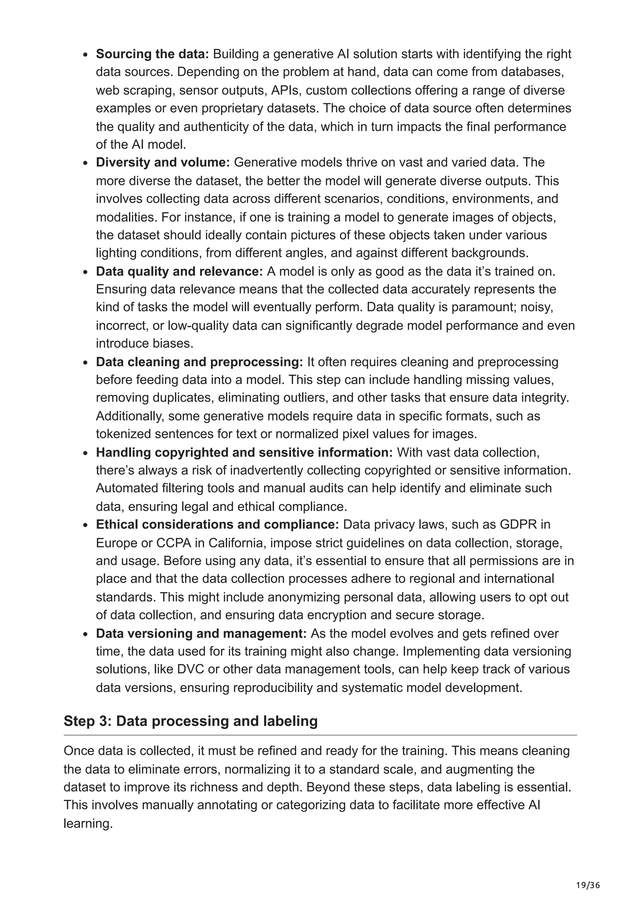 19/36
Sourcing the data: Building a generative AI solution starts with identifying the right
data sources. Depending on the problem at hand, data can come from databases,
web scraping, sensor outputs, APIs, custom collections offering a range of diverse
examples or even proprietary datasets. The choice of data source often determines
the quality and authenticity of the data, which in turn impacts the final performance
of the AI model.
Diversity and volume: Generative models thrive on vast and varied data. The
more diverse the dataset, the better the model will generate diverse outputs. This
involves collecting data across different scenarios, conditions, environments, and
modalities. For instance, if one is training a model to generate images of objects,
the dataset should ideally contain pictures of these objects taken under various
lighting conditions, from different angles, and against different backgrounds.
Data quality and relevance: A model is only as good as the data it’s trained on.
Ensuring data relevance means that the collected data accurately represents the
kind of tasks the model will eventually perform. Data quality is paramount; noisy,
incorrect, or low-quality data can significantly degrade model performance and even
introduce biases.
Data cleaning and preprocessing: It often requires cleaning and preprocessing
before feeding data into a model. This step can include handling missing values,
removing duplicates, eliminating outliers, and other tasks that ensure data integrity.
Additionally, some generative models require data in specific formats, such as
tokenized sentences for text or normalized pixel values for images.
Handling copyrighted and sensitive information: With vast data collection,
there’s always a risk of inadvertently collecting copyrighted or sensitive information.
Automated filtering tools and manual audits can help identify and eliminate such
data, ensuring legal and ethical compliance.
Ethical considerations and compliance: Data privacy laws, such as GDPR in
Europe or CCPA in California, impose strict guidelines on data collection, storage,
and usage. Before using any data, it’s essential to ensure that all permissions are in
place and that the data collection processes adhere to regional and international
standards. This might include anonymizing personal data, allowing users to opt out
of data collection, and ensuring data encryption and secure storage.
Data versioning and management: As the model evolves and gets refined over
time, the data used for its training might also change. Implementing data versioning
solutions, like DVC or other data management tools, can help keep track of various
data versions, ensuring reproducibility and systematic model development.
Step 3: Data processing and labeling
Once data is collected, it must be refined and ready for the training. This means cleaning
the data to eliminate errors, normalizing it to a standard scale, and augmenting the
dataset to improve its richness and depth. Beyond these steps, data labeling is essential.
This involves manually annotating or categorizing data to facilitate more effective AI
learning.
 