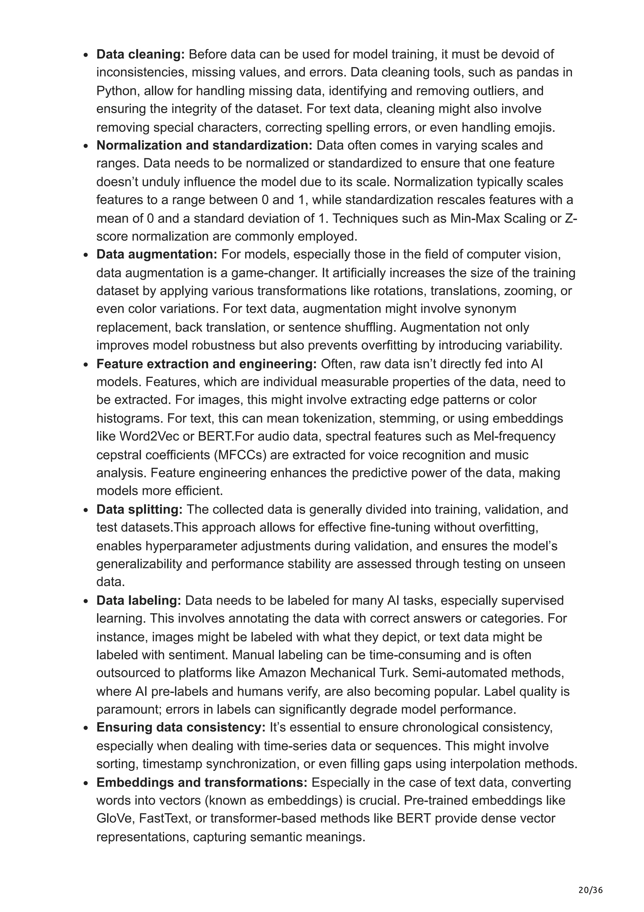 20/36
Data cleaning: Before data can be used for model training, it must be devoid of
inconsistencies, missing values, and errors. Data cleaning tools, such as pandas in
Python, allow for handling missing data, identifying and removing outliers, and
ensuring the integrity of the dataset. For text data, cleaning might also involve
removing special characters, correcting spelling errors, or even handling emojis.
Normalization and standardization: Data often comes in varying scales and
ranges. Data needs to be normalized or standardized to ensure that one feature
doesn’t unduly influence the model due to its scale. Normalization typically scales
features to a range between 0 and 1, while standardization rescales features with a
mean of 0 and a standard deviation of 1. Techniques such as Min-Max Scaling or Z-
score normalization are commonly employed.
Data augmentation: For models, especially those in the field of computer vision,
data augmentation is a game-changer. It artificially increases the size of the training
dataset by applying various transformations like rotations, translations, zooming, or
even color variations. For text data, augmentation might involve synonym
replacement, back translation, or sentence shuffling. Augmentation not only
improves model robustness but also prevents overfitting by introducing variability.
Feature extraction and engineering: Often, raw data isn’t directly fed into AI
models. Features, which are individual measurable properties of the data, need to
be extracted. For images, this might involve extracting edge patterns or color
histograms. For text, this can mean tokenization, stemming, or using embeddings
like Word2Vec or BERT.For audio data, spectral features such as Mel-frequency
cepstral coefficients (MFCCs) are extracted for voice recognition and music
analysis. Feature engineering enhances the predictive power of the data, making
models more efficient.
Data splitting: The collected data is generally divided into training, validation, and
test datasets.This approach allows for effective fine-tuning without overfitting,
enables hyperparameter adjustments during validation, and ensures the model’s
generalizability and performance stability are assessed through testing on unseen
data.
Data labeling: Data needs to be labeled for many AI tasks, especially supervised
learning. This involves annotating the data with correct answers or categories. For
instance, images might be labeled with what they depict, or text data might be
labeled with sentiment. Manual labeling can be time-consuming and is often
outsourced to platforms like Amazon Mechanical Turk. Semi-automated methods,
where AI pre-labels and humans verify, are also becoming popular. Label quality is
paramount; errors in labels can significantly degrade model performance.
Ensuring data consistency: It’s essential to ensure chronological consistency,
especially when dealing with time-series data or sequences. This might involve
sorting, timestamp synchronization, or even filling gaps using interpolation methods.
Embeddings and transformations: Especially in the case of text data, converting
words into vectors (known as embeddings) is crucial. Pre-trained embeddings like
GloVe, FastText, or transformer-based methods like BERT provide dense vector
representations, capturing semantic meanings.
 