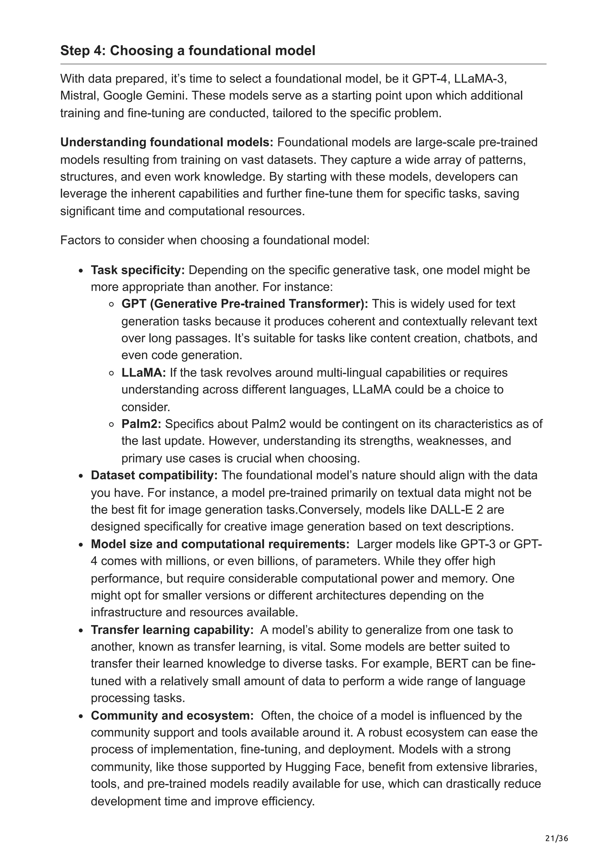 21/36
Step 4: Choosing a foundational model
With data prepared, it’s time to select a foundational model, be it GPT-4, LLaMA-3,
Mistral, Google Gemini. These models serve as a starting point upon which additional
training and fine-tuning are conducted, tailored to the specific problem.
Understanding foundational models: Foundational models are large-scale pre-trained
models resulting from training on vast datasets. They capture a wide array of patterns,
structures, and even work knowledge. By starting with these models, developers can
leverage the inherent capabilities and further fine-tune them for specific tasks, saving
significant time and computational resources.
Factors to consider when choosing a foundational model:
Task specificity: Depending on the specific generative task, one model might be
more appropriate than another. For instance:
GPT (Generative Pre-trained Transformer): This is widely used for text
generation tasks because it produces coherent and contextually relevant text
over long passages. It’s suitable for tasks like content creation, chatbots, and
even code generation.
LLaMA: If the task revolves around multi-lingual capabilities or requires
understanding across different languages, LLaMA could be a choice to
consider.
Palm2: Specifics about Palm2 would be contingent on its characteristics as of
the last update. However, understanding its strengths, weaknesses, and
primary use cases is crucial when choosing.
Dataset compatibility: The foundational model’s nature should align with the data
you have. For instance, a model pre-trained primarily on textual data might not be
the best fit for image generation tasks.Conversely, models like DALL-E 2 are
designed specifically for creative image generation based on text descriptions.
Model size and computational requirements: Larger models like GPT-3 or GPT-
4 comes with millions, or even billions, of parameters. While they offer high
performance, but require considerable computational power and memory. One
might opt for smaller versions or different architectures depending on the
infrastructure and resources available.
Transfer learning capability: A model’s ability to generalize from one task to
another, known as transfer learning, is vital. Some models are better suited to
transfer their learned knowledge to diverse tasks. For example, BERT can be fine-
tuned with a relatively small amount of data to perform a wide range of language
processing tasks.
Community and ecosystem: Often, the choice of a model is influenced by the
community support and tools available around it. A robust ecosystem can ease the
process of implementation, fine-tuning, and deployment. Models with a strong
community, like those supported by Hugging Face, benefit from extensive libraries,
tools, and pre-trained models readily available for use, which can drastically reduce
development time and improve efficiency.
 