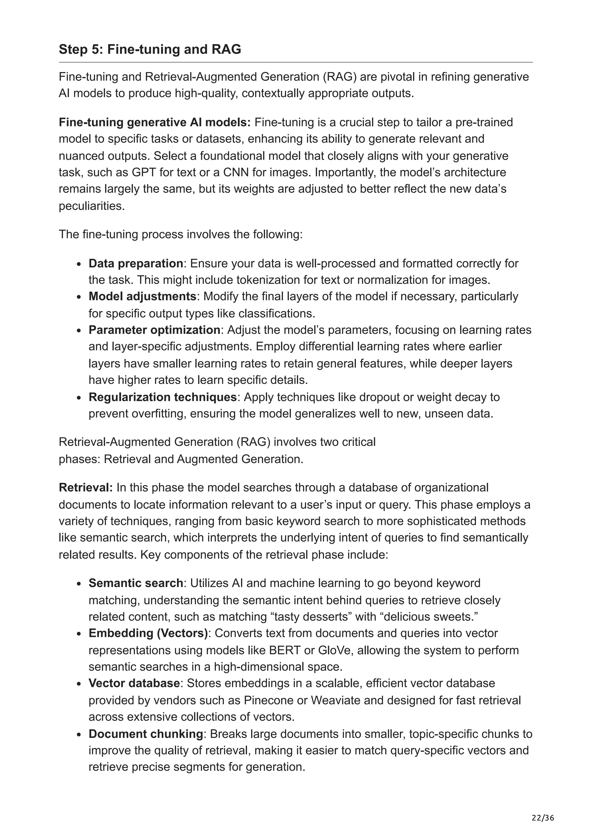 22/36
Step 5: Fine-tuning and RAG
Fine-tuning and Retrieval-Augmented Generation (RAG) are pivotal in refining generative
AI models to produce high-quality, contextually appropriate outputs.
Fine-tuning generative AI models: Fine-tuning is a crucial step to tailor a pre-trained
model to specific tasks or datasets, enhancing its ability to generate relevant and
nuanced outputs. Select a foundational model that closely aligns with your generative
task, such as GPT for text or a CNN for images. Importantly, the model’s architecture
remains largely the same, but its weights are adjusted to better reflect the new data’s
peculiarities.
The fine-tuning process involves the following:
Data preparation: Ensure your data is well-processed and formatted correctly for
the task. This might include tokenization for text or normalization for images.
Model adjustments: Modify the final layers of the model if necessary, particularly
for specific output types like classifications.
Parameter optimization: Adjust the model’s parameters, focusing on learning rates
and layer-specific adjustments. Employ differential learning rates where earlier
layers have smaller learning rates to retain general features, while deeper layers
have higher rates to learn specific details.
Regularization techniques: Apply techniques like dropout or weight decay to
prevent overfitting, ensuring the model generalizes well to new, unseen data.
Retrieval-Augmented Generation (RAG) involves two critical
phases: Retrieval and Augmented Generation.
Retrieval: In this phase the model searches through a database of organizational
documents to locate information relevant to a user’s input or query. This phase employs a
variety of techniques, ranging from basic keyword search to more sophisticated methods
like semantic search, which interprets the underlying intent of queries to find semantically
related results. Key components of the retrieval phase include:
Semantic search: Utilizes AI and machine learning to go beyond keyword
matching, understanding the semantic intent behind queries to retrieve closely
related content, such as matching “tasty desserts” with “delicious sweets.”
Embedding (Vectors): Converts text from documents and queries into vector
representations using models like BERT or GloVe, allowing the system to perform
semantic searches in a high-dimensional space.
Vector database: Stores embeddings in a scalable, efficient vector database
provided by vendors such as Pinecone or Weaviate and designed for fast retrieval
across extensive collections of vectors.
Document chunking: Breaks large documents into smaller, topic-specific chunks to
improve the quality of retrieval, making it easier to match query-specific vectors and
retrieve precise segments for generation.
 