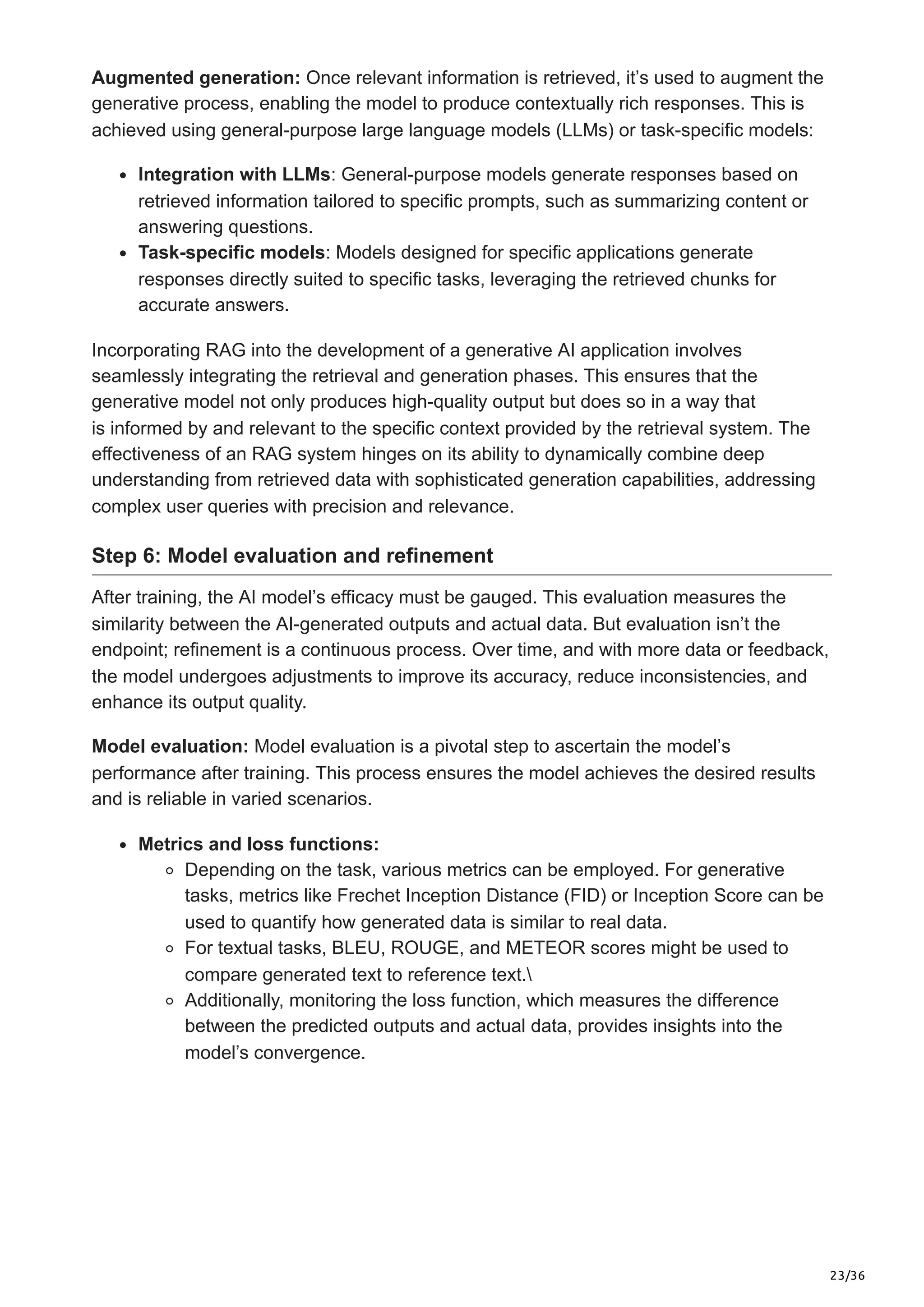 23/36
Augmented generation: Once relevant information is retrieved, it’s used to augment the
generative process, enabling the model to produce contextually rich responses. This is
achieved using general-purpose large language models (LLMs) or task-specific models:
Integration with LLMs: General-purpose models generate responses based on
retrieved information tailored to specific prompts, such as summarizing content or
answering questions.
Task-specific models: Models designed for specific applications generate
responses directly suited to specific tasks, leveraging the retrieved chunks for
accurate answers.
Incorporating RAG into the development of a generative AI application involves
seamlessly integrating the retrieval and generation phases. This ensures that the
generative model not only produces high-quality output but does so in a way that
is informed by and relevant to the specific context provided by the retrieval system. The
effectiveness of an RAG system hinges on its ability to dynamically combine deep
understanding from retrieved data with sophisticated generation capabilities, addressing
complex user queries with precision and relevance.
Step 6: Model evaluation and refinement
After training, the AI model’s efficacy must be gauged. This evaluation measures the
similarity between the AI-generated outputs and actual data. But evaluation isn’t the
endpoint; refinement is a continuous process. Over time, and with more data or feedback,
the model undergoes adjustments to improve its accuracy, reduce inconsistencies, and
enhance its output quality.
Model evaluation: Model evaluation is a pivotal step to ascertain the model’s
performance after training. This process ensures the model achieves the desired results
and is reliable in varied scenarios.
Metrics and loss functions:
Depending on the task, various metrics can be employed. For generative
tasks, metrics like Frechet Inception Distance (FID) or Inception Score can be
used to quantify how generated data is similar to real data.
For textual tasks, BLEU, ROUGE, and METEOR scores might be used to
compare generated text to reference text.
Additionally, monitoring the loss function, which measures the difference
between the predicted outputs and actual data, provides insights into the
model’s convergence.
 