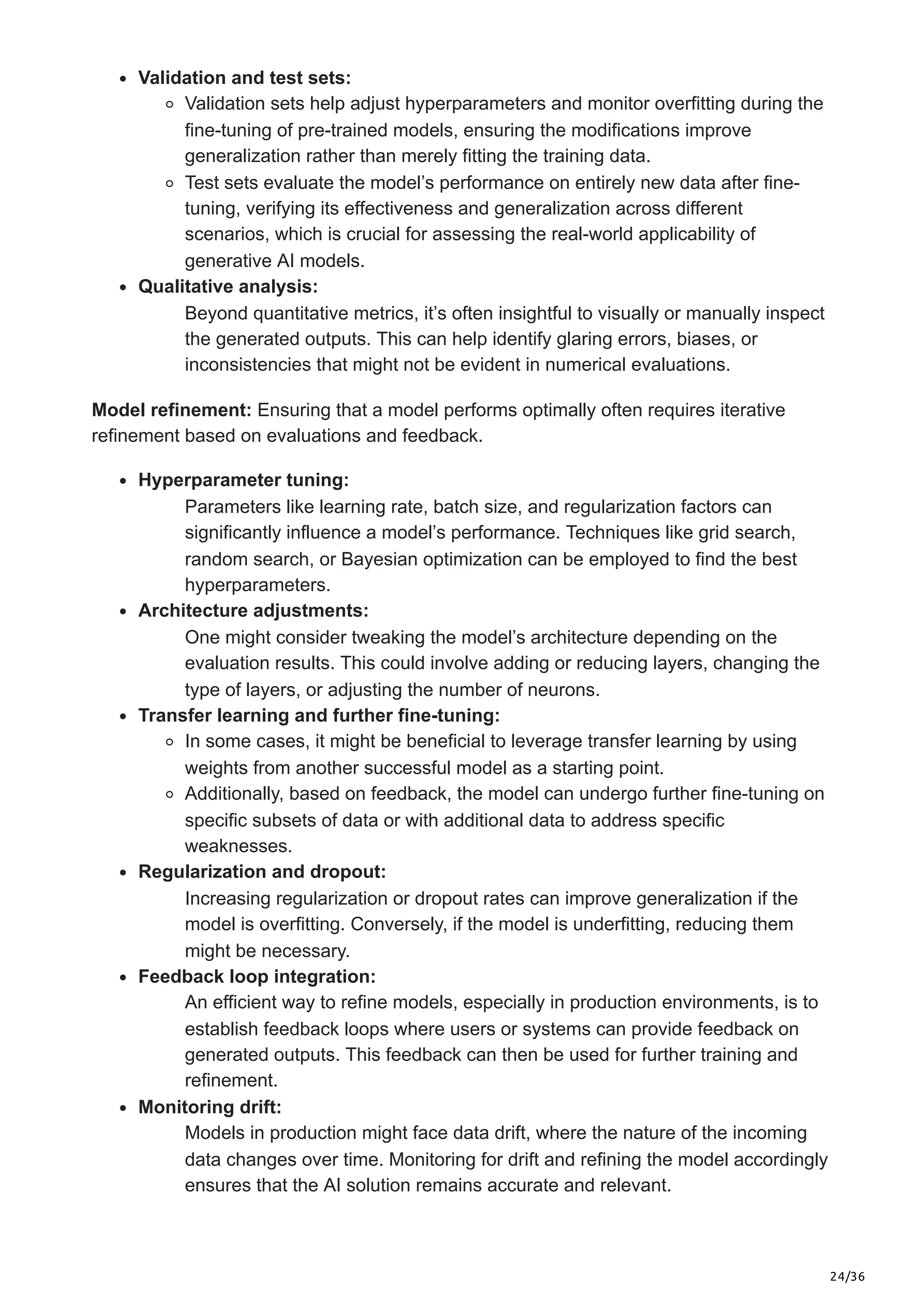 24/36
Validation and test sets:
Validation sets help adjust hyperparameters and monitor overfitting during the
fine-tuning of pre-trained models, ensuring the modifications improve
generalization rather than merely fitting the training data.
Test sets evaluate the model’s performance on entirely new data after fine-
tuning, verifying its effectiveness and generalization across different
scenarios, which is crucial for assessing the real-world applicability of
generative AI models.
Qualitative analysis:
Beyond quantitative metrics, it’s often insightful to visually or manually inspect
the generated outputs. This can help identify glaring errors, biases, or
inconsistencies that might not be evident in numerical evaluations.
Model refinement: Ensuring that a model performs optimally often requires iterative
refinement based on evaluations and feedback.
Hyperparameter tuning:
Parameters like learning rate, batch size, and regularization factors can
significantly influence a model’s performance. Techniques like grid search,
random search, or Bayesian optimization can be employed to find the best
hyperparameters.
Architecture adjustments:
One might consider tweaking the model’s architecture depending on the
evaluation results. This could involve adding or reducing layers, changing the
type of layers, or adjusting the number of neurons.
Transfer learning and further fine-tuning:
In some cases, it might be beneficial to leverage transfer learning by using
weights from another successful model as a starting point.
Additionally, based on feedback, the model can undergo further fine-tuning on
specific subsets of data or with additional data to address specific
weaknesses.
Regularization and dropout:
Increasing regularization or dropout rates can improve generalization if the
model is overfitting. Conversely, if the model is underfitting, reducing them
might be necessary.
Feedback loop integration:
An efficient way to refine models, especially in production environments, is to
establish feedback loops where users or systems can provide feedback on
generated outputs. This feedback can then be used for further training and
refinement.
Monitoring drift:
Models in production might face data drift, where the nature of the incoming
data changes over time. Monitoring for drift and refining the model accordingly
ensures that the AI solution remains accurate and relevant.
 