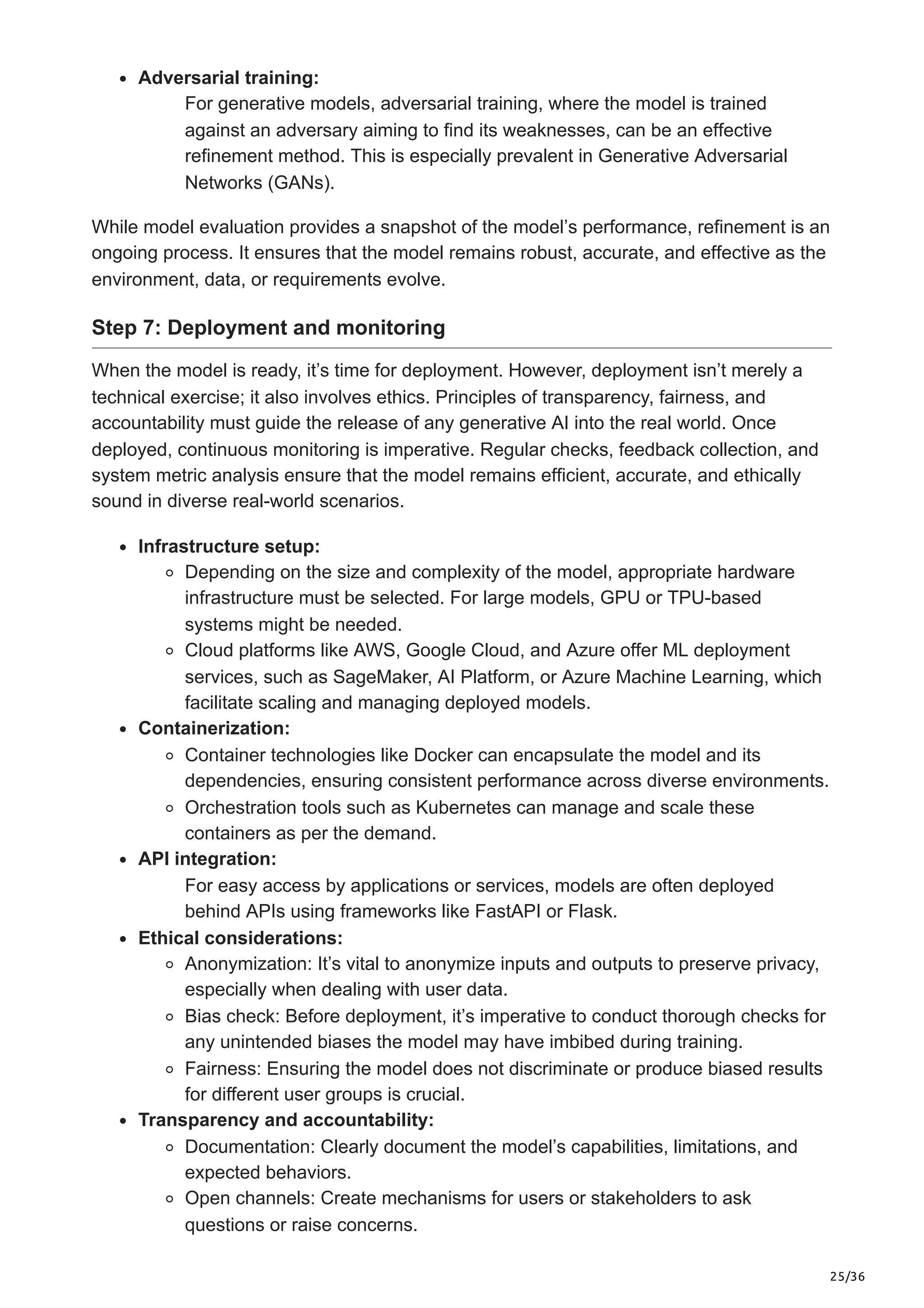 25/36
Adversarial training:
For generative models, adversarial training, where the model is trained
against an adversary aiming to find its weaknesses, can be an effective
refinement method. This is especially prevalent in Generative Adversarial
Networks (GANs).
While model evaluation provides a snapshot of the model’s performance, refinement is an
ongoing process. It ensures that the model remains robust, accurate, and effective as the
environment, data, or requirements evolve.
Step 7: Deployment and monitoring
When the model is ready, it’s time for deployment. However, deployment isn’t merely a
technical exercise; it also involves ethics. Principles of transparency, fairness, and
accountability must guide the release of any generative AI into the real world. Once
deployed, continuous monitoring is imperative. Regular checks, feedback collection, and
system metric analysis ensure that the model remains efficient, accurate, and ethically
sound in diverse real-world scenarios.
Infrastructure setup:
Depending on the size and complexity of the model, appropriate hardware
infrastructure must be selected. For large models, GPU or TPU-based
systems might be needed.
Cloud platforms like AWS, Google Cloud, and Azure offer ML deployment
services, such as SageMaker, AI Platform, or Azure Machine Learning, which
facilitate scaling and managing deployed models.
Containerization:
Container technologies like Docker can encapsulate the model and its
dependencies, ensuring consistent performance across diverse environments.
Orchestration tools such as Kubernetes can manage and scale these
containers as per the demand.
API integration:
For easy access by applications or services, models are often deployed
behind APIs using frameworks like FastAPI or Flask.
Ethical considerations:
Anonymization: It’s vital to anonymize inputs and outputs to preserve privacy,
especially when dealing with user data.
Bias check: Before deployment, it’s imperative to conduct thorough checks for
any unintended biases the model may have imbibed during training.
Fairness: Ensuring the model does not discriminate or produce biased results
for different user groups is crucial.
Transparency and accountability:
Documentation: Clearly document the model’s capabilities, limitations, and
expected behaviors.
Open channels: Create mechanisms for users or stakeholders to ask
questions or raise concerns.
 