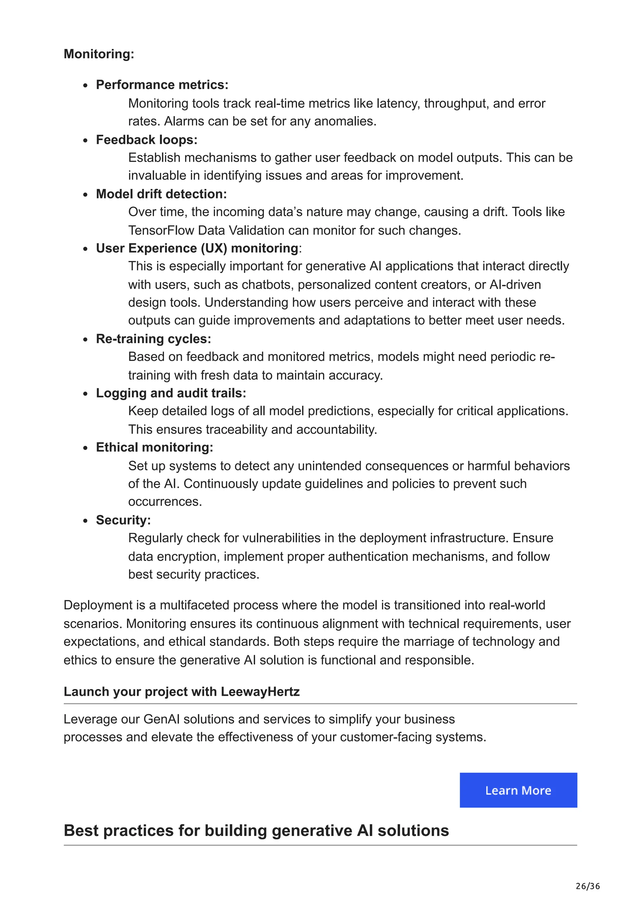 26/36
Monitoring:
Performance metrics:
Monitoring tools track real-time metrics like latency, throughput, and error
rates. Alarms can be set for any anomalies.
Feedback loops:
Establish mechanisms to gather user feedback on model outputs. This can be
invaluable in identifying issues and areas for improvement.
Model drift detection:
Over time, the incoming data’s nature may change, causing a drift. Tools like
TensorFlow Data Validation can monitor for such changes.
User Experience (UX) monitoring:
This is especially important for generative AI applications that interact directly
with users, such as chatbots, personalized content creators, or AI-driven
design tools. Understanding how users perceive and interact with these
outputs can guide improvements and adaptations to better meet user needs.
Re-training cycles:
Based on feedback and monitored metrics, models might need periodic re-
training with fresh data to maintain accuracy.
Logging and audit trails:
Keep detailed logs of all model predictions, especially for critical applications.
This ensures traceability and accountability.
Ethical monitoring:
Set up systems to detect any unintended consequences or harmful behaviors
of the AI. Continuously update guidelines and policies to prevent such
occurrences.
Security:
Regularly check for vulnerabilities in the deployment infrastructure. Ensure
data encryption, implement proper authentication mechanisms, and follow
best security practices.
Deployment is a multifaceted process where the model is transitioned into real-world
scenarios. Monitoring ensures its continuous alignment with technical requirements, user
expectations, and ethical standards. Both steps require the marriage of technology and
ethics to ensure the generative AI solution is functional and responsible.
Launch your project with LeewayHertz
Leverage our GenAI solutions and services to simplify your business
processes and elevate the effectiveness of your customer-facing systems.
Best practices for building generative AI solutions
 
