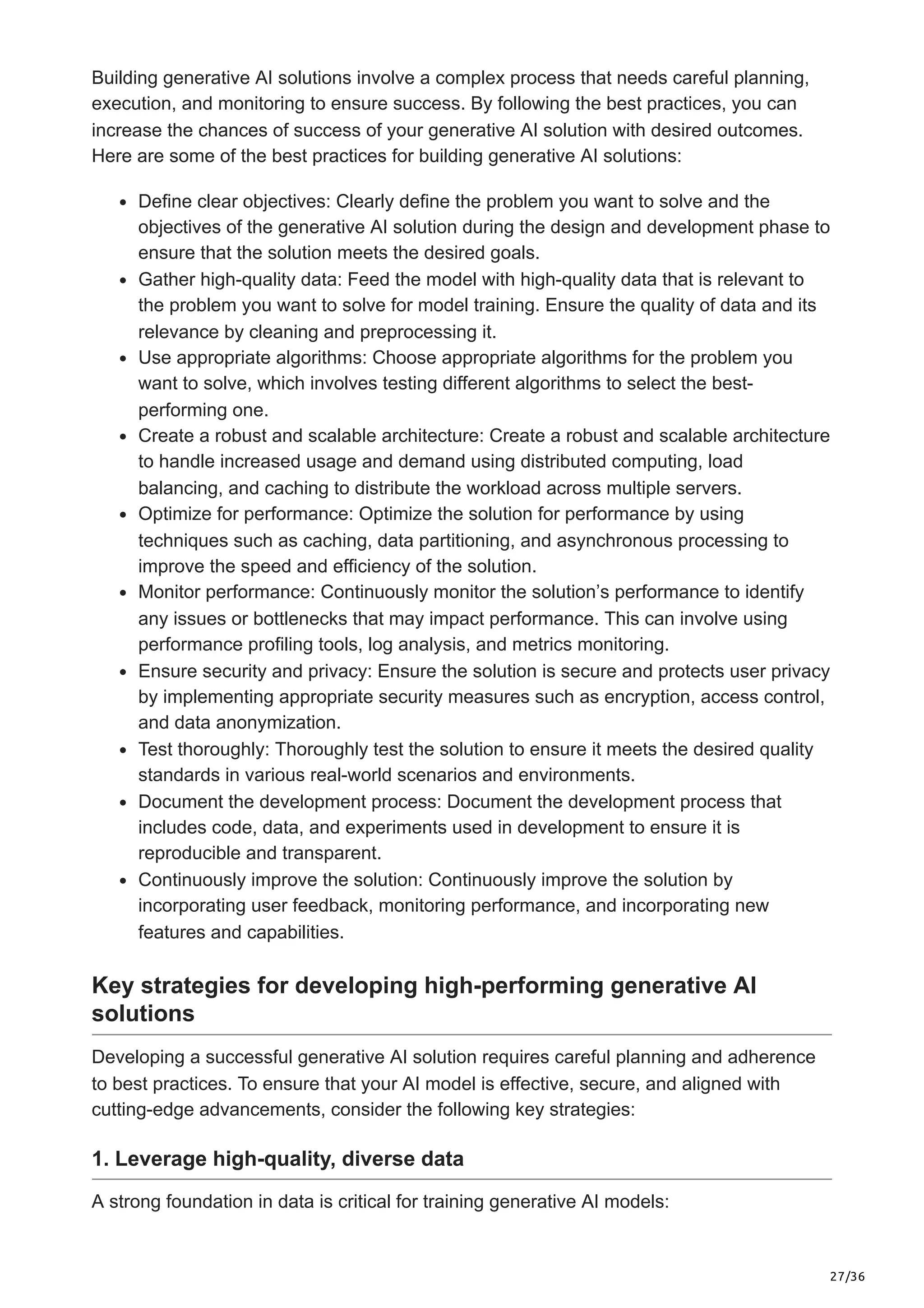 27/36
Building generative AI solutions involve a complex process that needs careful planning,
execution, and monitoring to ensure success. By following the best practices, you can
increase the chances of success of your generative AI solution with desired outcomes.
Here are some of the best practices for building generative AI solutions:
Define clear objectives: Clearly define the problem you want to solve and the
objectives of the generative AI solution during the design and development phase to
ensure that the solution meets the desired goals.
Gather high-quality data: Feed the model with high-quality data that is relevant to
the problem you want to solve for model training. Ensure the quality of data and its
relevance by cleaning and preprocessing it.
Use appropriate algorithms: Choose appropriate algorithms for the problem you
want to solve, which involves testing different algorithms to select the best-
performing one.
Create a robust and scalable architecture: Create a robust and scalable architecture
to handle increased usage and demand using distributed computing, load
balancing, and caching to distribute the workload across multiple servers.
Optimize for performance: Optimize the solution for performance by using
techniques such as caching, data partitioning, and asynchronous processing to
improve the speed and efficiency of the solution.
Monitor performance: Continuously monitor the solution’s performance to identify
any issues or bottlenecks that may impact performance. This can involve using
performance profiling tools, log analysis, and metrics monitoring.
Ensure security and privacy: Ensure the solution is secure and protects user privacy
by implementing appropriate security measures such as encryption, access control,
and data anonymization.
Test thoroughly: Thoroughly test the solution to ensure it meets the desired quality
standards in various real-world scenarios and environments.
Document the development process: Document the development process that
includes code, data, and experiments used in development to ensure it is
reproducible and transparent.
Continuously improve the solution: Continuously improve the solution by
incorporating user feedback, monitoring performance, and incorporating new
features and capabilities.
Key strategies for developing high-performing generative AI
solutions
Developing a successful generative AI solution requires careful planning and adherence
to best practices. To ensure that your AI model is effective, secure, and aligned with
cutting-edge advancements, consider the following key strategies:
1. Leverage high-quality, diverse data
A strong foundation in data is critical for training generative AI models:
 