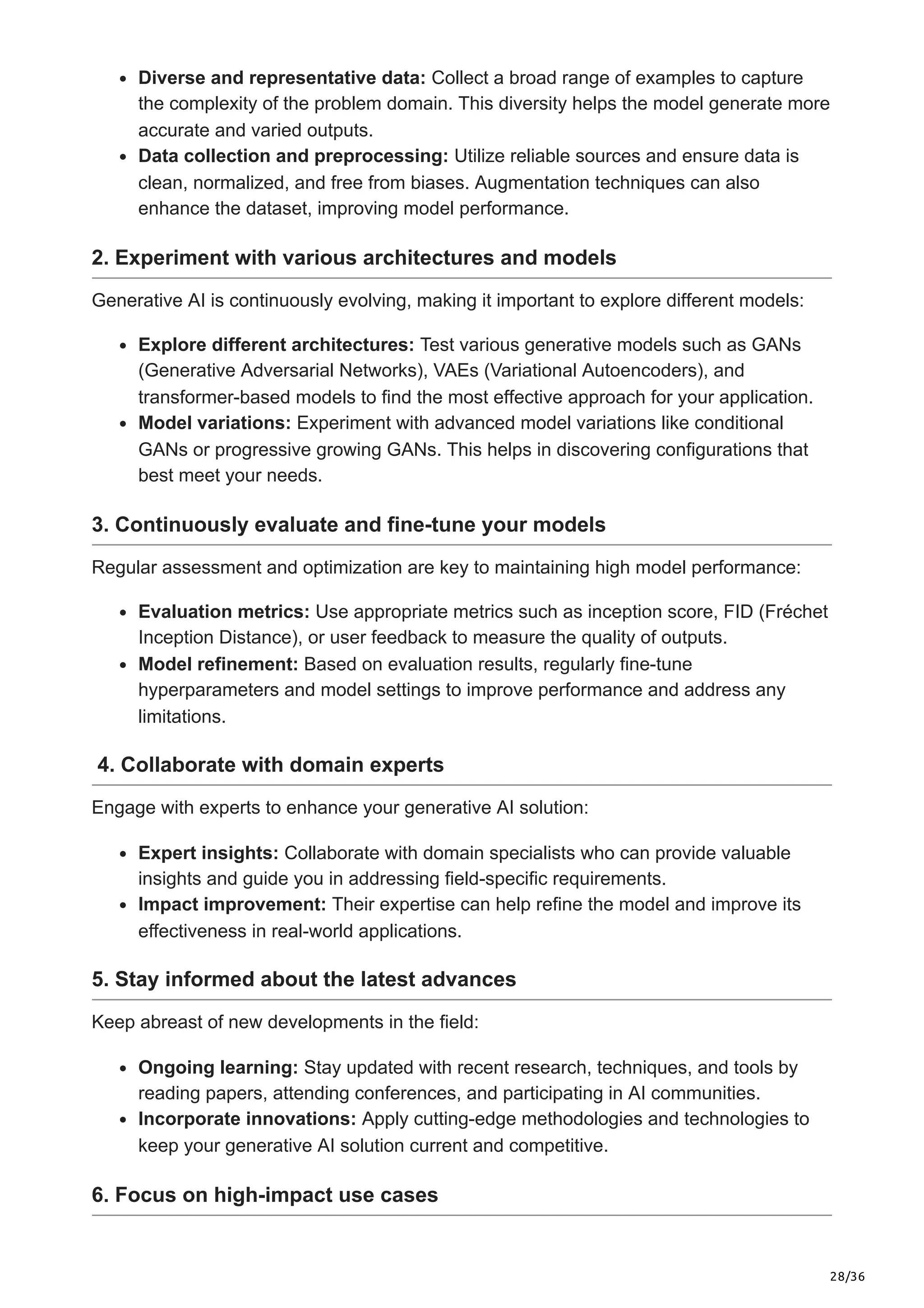 28/36
Diverse and representative data: Collect a broad range of examples to capture
the complexity of the problem domain. This diversity helps the model generate more
accurate and varied outputs.
Data collection and preprocessing: Utilize reliable sources and ensure data is
clean, normalized, and free from biases. Augmentation techniques can also
enhance the dataset, improving model performance.
2. Experiment with various architectures and models
Generative AI is continuously evolving, making it important to explore different models:
Explore different architectures: Test various generative models such as GANs
(Generative Adversarial Networks), VAEs (Variational Autoencoders), and
transformer-based models to find the most effective approach for your application.
Model variations: Experiment with advanced model variations like conditional
GANs or progressive growing GANs. This helps in discovering configurations that
best meet your needs.
3. Continuously evaluate and fine-tune your models
Regular assessment and optimization are key to maintaining high model performance:
Evaluation metrics: Use appropriate metrics such as inception score, FID (Fréchet
Inception Distance), or user feedback to measure the quality of outputs.
Model refinement: Based on evaluation results, regularly fine-tune
hyperparameters and model settings to improve performance and address any
limitations.
4. Collaborate with domain experts
Engage with experts to enhance your generative AI solution:
Expert insights: Collaborate with domain specialists who can provide valuable
insights and guide you in addressing field-specific requirements.
Impact improvement: Their expertise can help refine the model and improve its
effectiveness in real-world applications.
5. Stay informed about the latest advances
Keep abreast of new developments in the field:
Ongoing learning: Stay updated with recent research, techniques, and tools by
reading papers, attending conferences, and participating in AI communities.
Incorporate innovations: Apply cutting-edge methodologies and technologies to
keep your generative AI solution current and competitive.
6. Focus on high-impact use cases
 