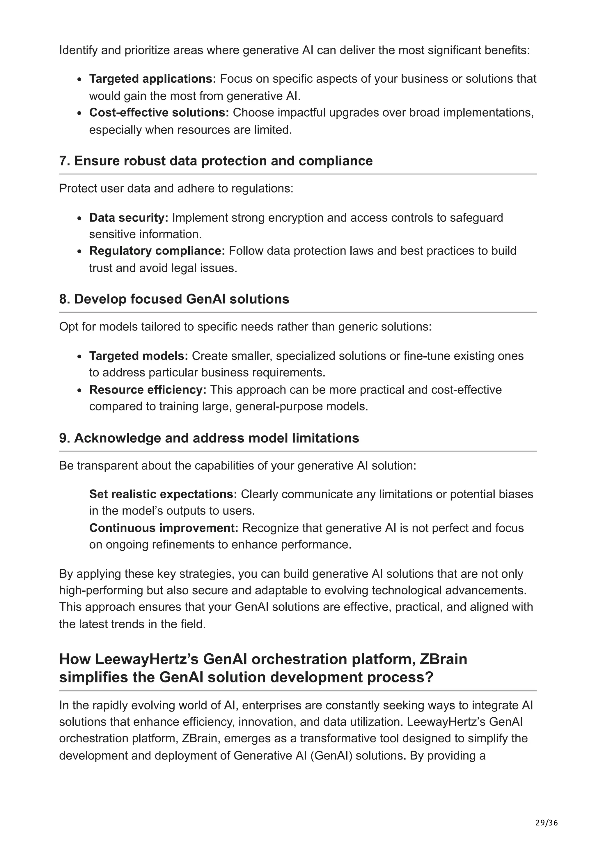 29/36
Identify and prioritize areas where generative AI can deliver the most significant benefits:
Targeted applications: Focus on specific aspects of your business or solutions that
would gain the most from generative AI.
Cost-effective solutions: Choose impactful upgrades over broad implementations,
especially when resources are limited.
7. Ensure robust data protection and compliance
Protect user data and adhere to regulations:
Data security: Implement strong encryption and access controls to safeguard
sensitive information.
Regulatory compliance: Follow data protection laws and best practices to build
trust and avoid legal issues.
8. Develop focused GenAI solutions
Opt for models tailored to specific needs rather than generic solutions:
Targeted models: Create smaller, specialized solutions or fine-tune existing ones
to address particular business requirements.
Resource efficiency: This approach can be more practical and cost-effective
compared to training large, general-purpose models.
9. Acknowledge and address model limitations
Be transparent about the capabilities of your generative AI solution:
Set realistic expectations: Clearly communicate any limitations or potential biases
in the model’s outputs to users.
Continuous improvement: Recognize that generative AI is not perfect and focus
on ongoing refinements to enhance performance.
By applying these key strategies, you can build generative AI solutions that are not only
high-performing but also secure and adaptable to evolving technological advancements.
This approach ensures that your GenAI solutions are effective, practical, and aligned with
the latest trends in the field.
How LeewayHertz’s GenAI orchestration platform, ZBrain
simplifies the GenAI solution development process?
In the rapidly evolving world of AI, enterprises are constantly seeking ways to integrate AI
solutions that enhance efficiency, innovation, and data utilization. LeewayHertz’s GenAI
orchestration platform, ZBrain, emerges as a transformative tool designed to simplify the
development and deployment of Generative AI (GenAI) solutions. By providing a
 