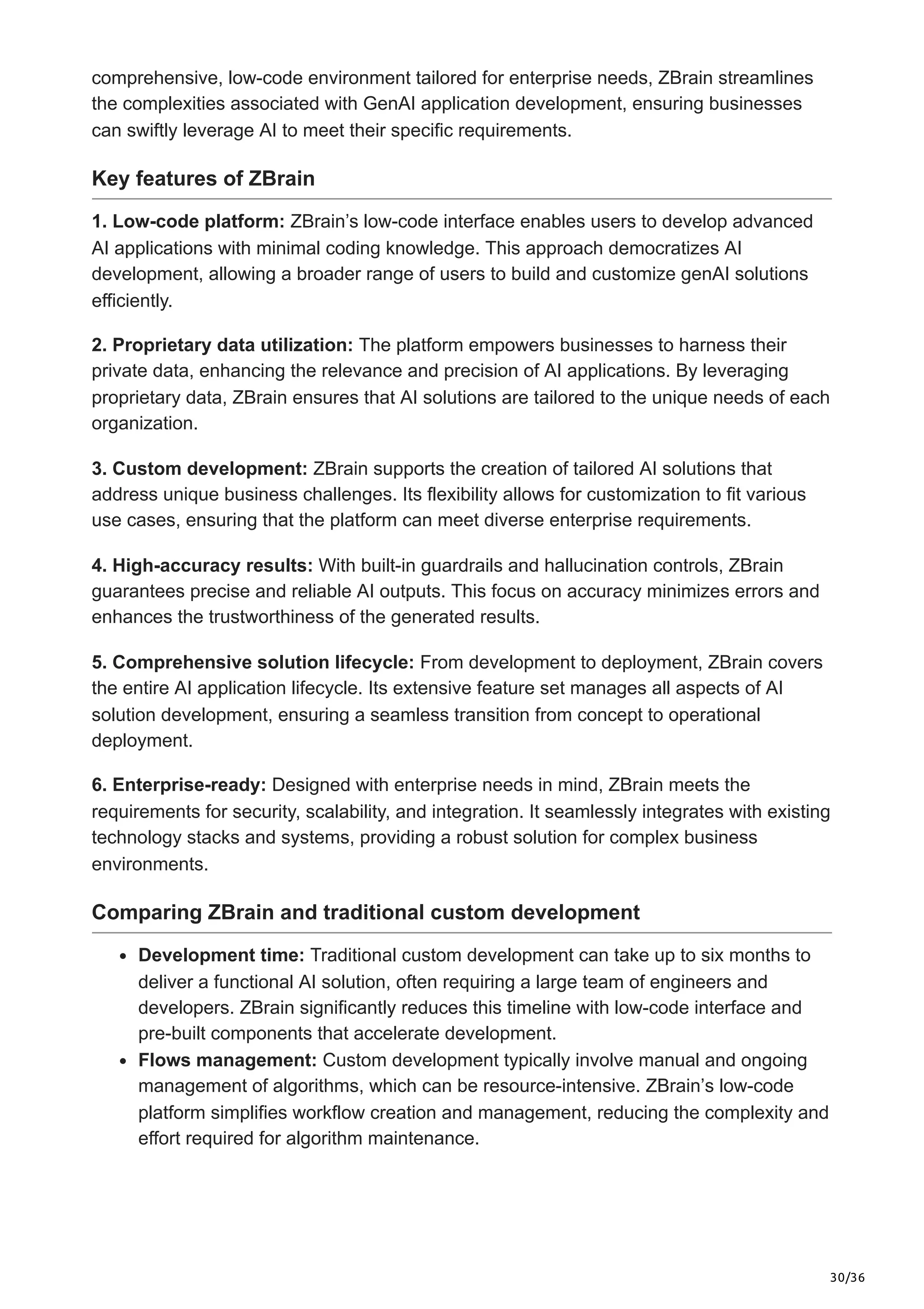 30/36
comprehensive, low-code environment tailored for enterprise needs, ZBrain streamlines
the complexities associated with GenAI application development, ensuring businesses
can swiftly leverage AI to meet their specific requirements.
Key features of ZBrain
1. Low-code platform: ZBrain’s low-code interface enables users to develop advanced
AI applications with minimal coding knowledge. This approach democratizes AI
development, allowing a broader range of users to build and customize genAI solutions
efficiently.
2. Proprietary data utilization: The platform empowers businesses to harness their
private data, enhancing the relevance and precision of AI applications. By leveraging
proprietary data, ZBrain ensures that AI solutions are tailored to the unique needs of each
organization.
3. Custom development: ZBrain supports the creation of tailored AI solutions that
address unique business challenges. Its flexibility allows for customization to fit various
use cases, ensuring that the platform can meet diverse enterprise requirements.
4. High-accuracy results: With built-in guardrails and hallucination controls, ZBrain
guarantees precise and reliable AI outputs. This focus on accuracy minimizes errors and
enhances the trustworthiness of the generated results.
5. Comprehensive solution lifecycle: From development to deployment, ZBrain covers
the entire AI application lifecycle. Its extensive feature set manages all aspects of AI
solution development, ensuring a seamless transition from concept to operational
deployment.
6. Enterprise-ready: Designed with enterprise needs in mind, ZBrain meets the
requirements for security, scalability, and integration. It seamlessly integrates with existing
technology stacks and systems, providing a robust solution for complex business
environments.
Comparing ZBrain and traditional custom development
Development time: Traditional custom development can take up to six months to
deliver a functional AI solution, often requiring a large team of engineers and
developers. ZBrain significantly reduces this timeline with low-code interface and
pre-built components that accelerate development.
Flows management: Custom development typically involve manual and ongoing
management of algorithms, which can be resource-intensive. ZBrain’s low-code
platform simplifies workflow creation and management, reducing the complexity and
effort required for algorithm maintenance.
 